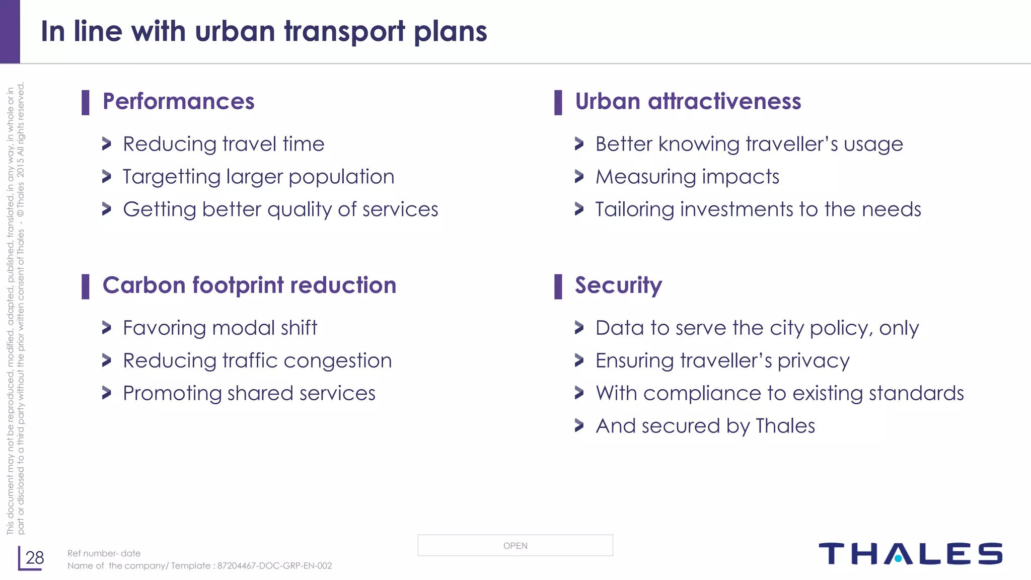 28
OPEN
Thisdocumentmaynotbereproduced,modified,adapted,published,translated,inanyway,inwholeorin
partordisclosedtoathirdpartywithoutthepriorwrittenconsentofThales-©Thales2015Allrightsreserved.
Ref number- date
Name of the company/ Template : 87204467-DOC-GRP-EN-002
In line with urban transport plans
▌ Performances
Reducing travel time
Targetting larger population
Getting better quality of services
▌ Carbon footprint reduction
Favoring modal shift
Reducing traffic congestion
Promoting shared services
▌ Urban attractiveness
Better knowing traveller’s usage
Measuring impacts
Tailoring investments to the needs
▌ Security
Data to serve the city policy, only
Ensuring traveller’s privacy
With compliance to existing standards
And secured by Thales
 