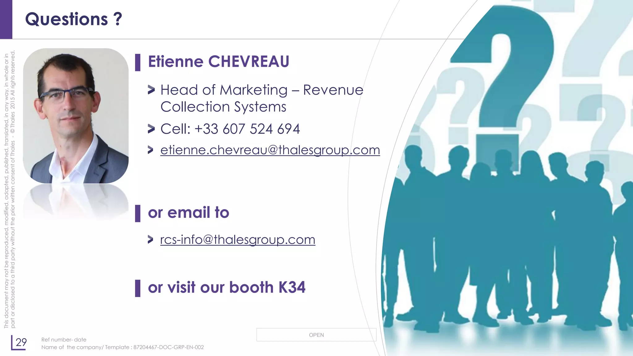 29
OPEN
Thisdocumentmaynotbereproduced,modified,adapted,published,translated,inanyway,inwholeorin
partordisclosedtoathirdpartywithoutthepriorwrittenconsentofThales-©Thales2015Allrightsreserved.
Ref number- date
Name of the company/ Template : 87204467-DOC-GRP-EN-002
Questions ?
▌ Etienne CHEVREAU
Head of Marketing – Revenue
Collection Systems
Cell: +33 607 524 694
etienne.chevreau@thalesgroup.com
▌ or email to
rcs-info@thalesgroup.com
▌ or visit our booth K34
 