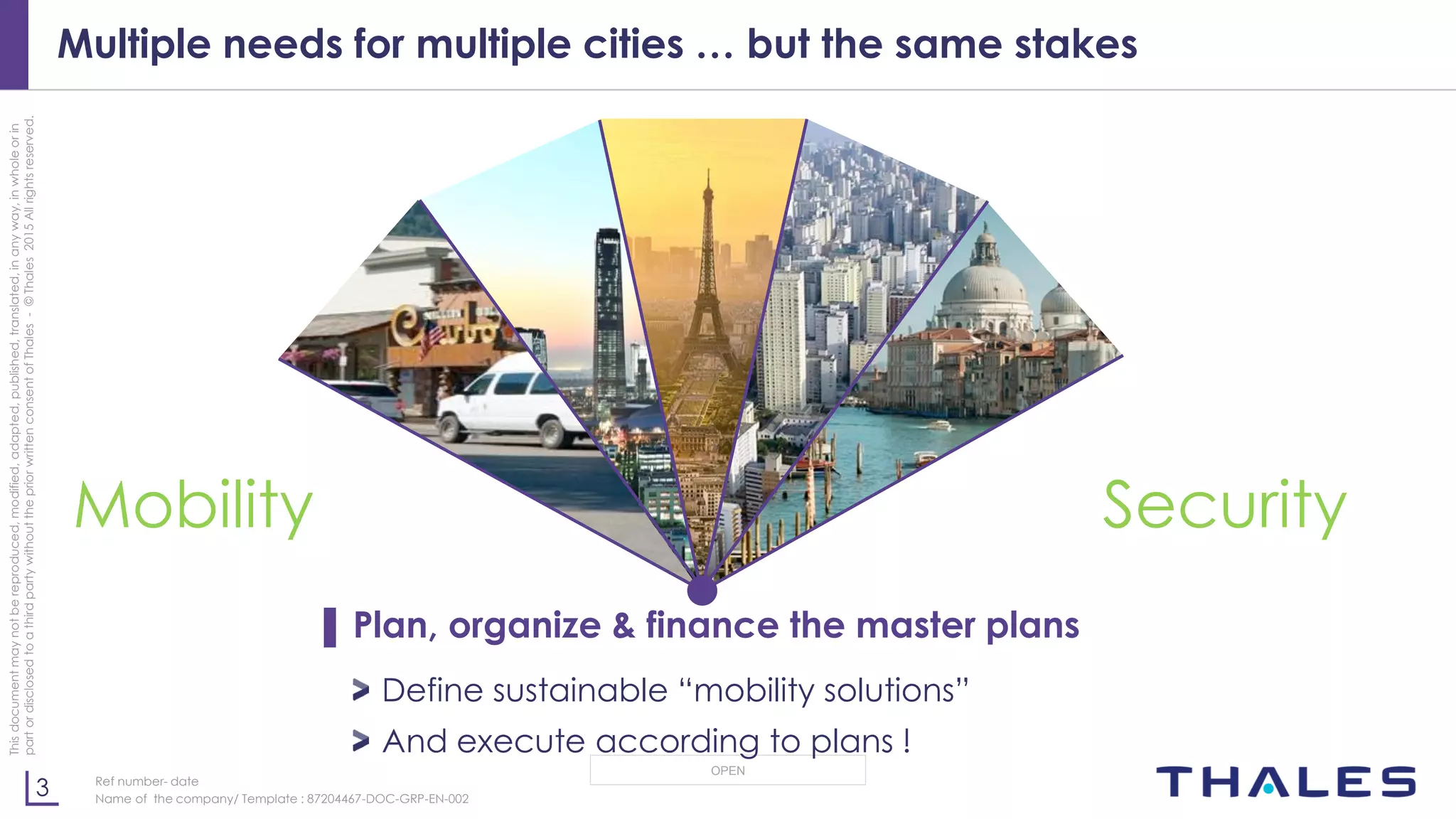 3
OPEN
Thisdocumentmaynotbereproduced,modified,adapted,published,translated,inanyway,inwholeorin
partordisclosedtoathirdpartywithoutthepriorwrittenconsentofThales-©Thales2015Allrightsreserved.
Ref number- date
Name of the company/ Template : 87204467-DOC-GRP-EN-002
Multiple needs for multiple cities … but the same stakes
▌ Plan, organize & finance the master plans
Define sustainable “mobility solutions”
And execute according to plans !
Mobility Security
 