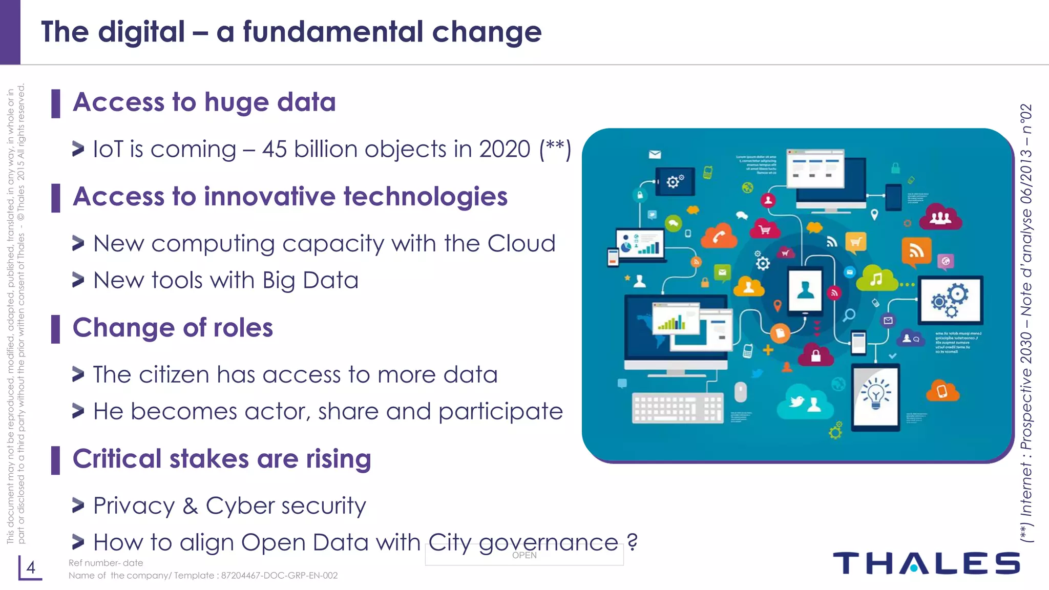 4
OPEN
Thisdocumentmaynotbereproduced,modified,adapted,published,translated,inanyway,inwholeorin
partordisclosedtoathirdpartywithoutthepriorwrittenconsentofThales-©Thales2015Allrightsreserved.
Ref number- date
Name of the company/ Template : 87204467-DOC-GRP-EN-002
The digital – a fundamental change
▌ Access to huge data
IoT is coming – 45 billion objects in 2020 (**)
▌ Access to innovative technologies
New computing capacity with the Cloud
New tools with Big Data
▌ Change of roles
The citizen has access to more data
He becomes actor, share and participate
▌ Critical stakes are rising
Privacy & Cyber security
How to align Open Data with City governance ?
(**)Internet:Prospective2030–Noted’analyse06/2013–n°02
 