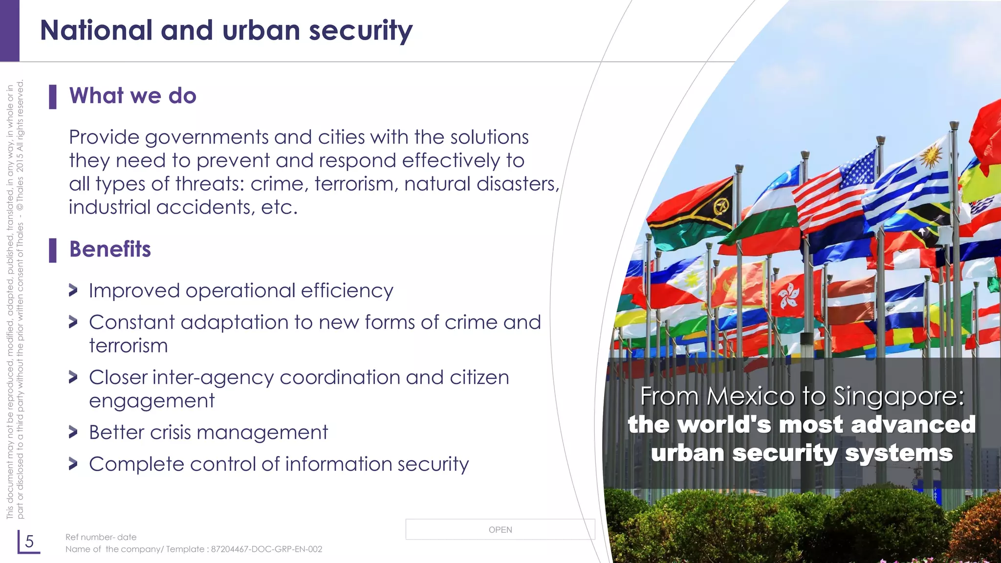 5
OPEN
Thisdocumentmaynotbereproduced,modified,adapted,published,translated,inanyway,inwholeorin
partordisclosedtoathirdpartywithoutthepriorwrittenconsentofThales-©Thales2015Allrightsreserved.
Ref number- date
Name of the company/ Template : 87204467-DOC-GRP-EN-002
National and urban security
▌ What we do
Provide governments and cities with the solutions
they need to prevent and respond effectively to
all types of threats: crime, terrorism, natural disasters,
industrial accidents, etc.
▌ Benefits
Improved operational efficiency
Constant adaptation to new forms of crime and
terrorism
Closer inter-agency coordination and citizen
engagement
Better crisis management
Complete control of information security
From Mexico to Singapore:
the world's most advanced
urban security systems
 