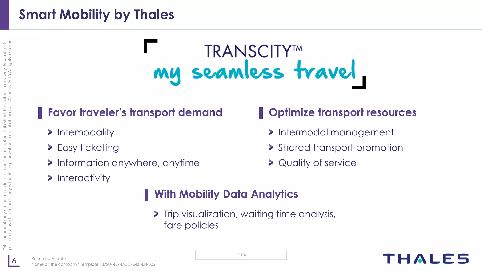 6
OPEN
Thisdocumentmaynotbereproduced,modified,adapted,published,translated,inanyway,inwholeorin
partordisclosedtoathirdpartywithoutthepriorwrittenconsentofThales-©Thales2015Allrightsreserved.
Ref number- date
Name of the company/ Template : 87204467-DOC-GRP-EN-002
Smart Mobility by Thales
▌ Favor traveler’s transport demand
Intemodality
Easy ticketing
Information anywhere, anytime
Interactivity
▌ Optimize transport resources
Intermodal management
Shared transport promotion
Quality of service
▌ With Mobility Data Analytics
Trip visualization, waiting time analysis,
fare policies
 
