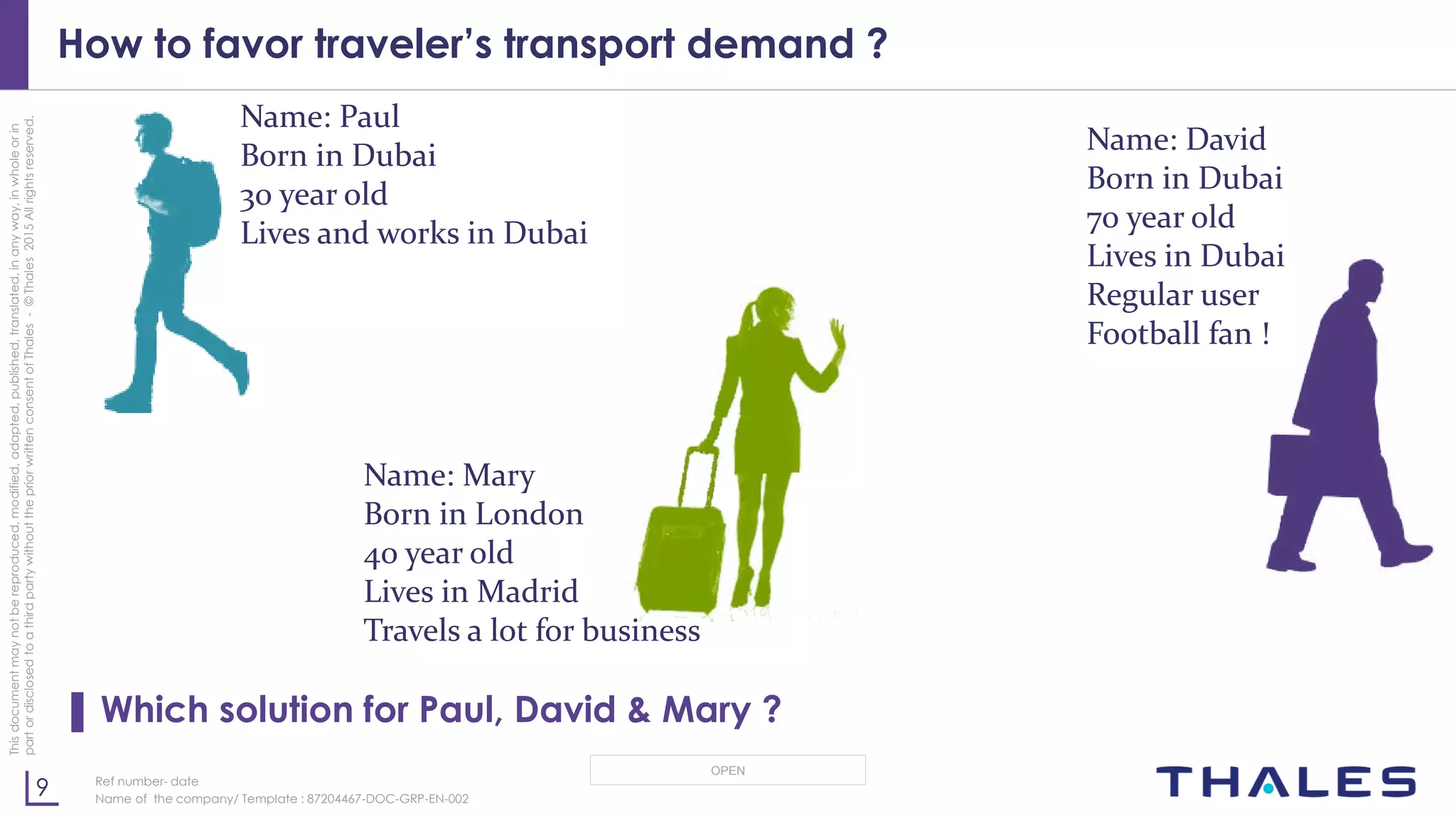 9
OPEN
Thisdocumentmaynotbereproduced,modified,adapted,published,translated,inanyway,inwholeorin
partordisclosedtoathirdpartywithoutthepriorwrittenconsentofThales-©Thales2015Allrightsreserved.
Ref number- date
Name of the company/ Template : 87204467-DOC-GRP-EN-002
How to favor traveler’s transport demand ?
▌ Which solution for Paul, David & Mary ?
Name: Mary
Born in London
40 year old
Lives in Madrid
Travels a lot for business
Name: David
Born in Dubai
70 year old
Lives in Dubai
Regular user
Football fan !
Name: Paul
Born in Dubai
30 year old
Lives and works in Dubai
 