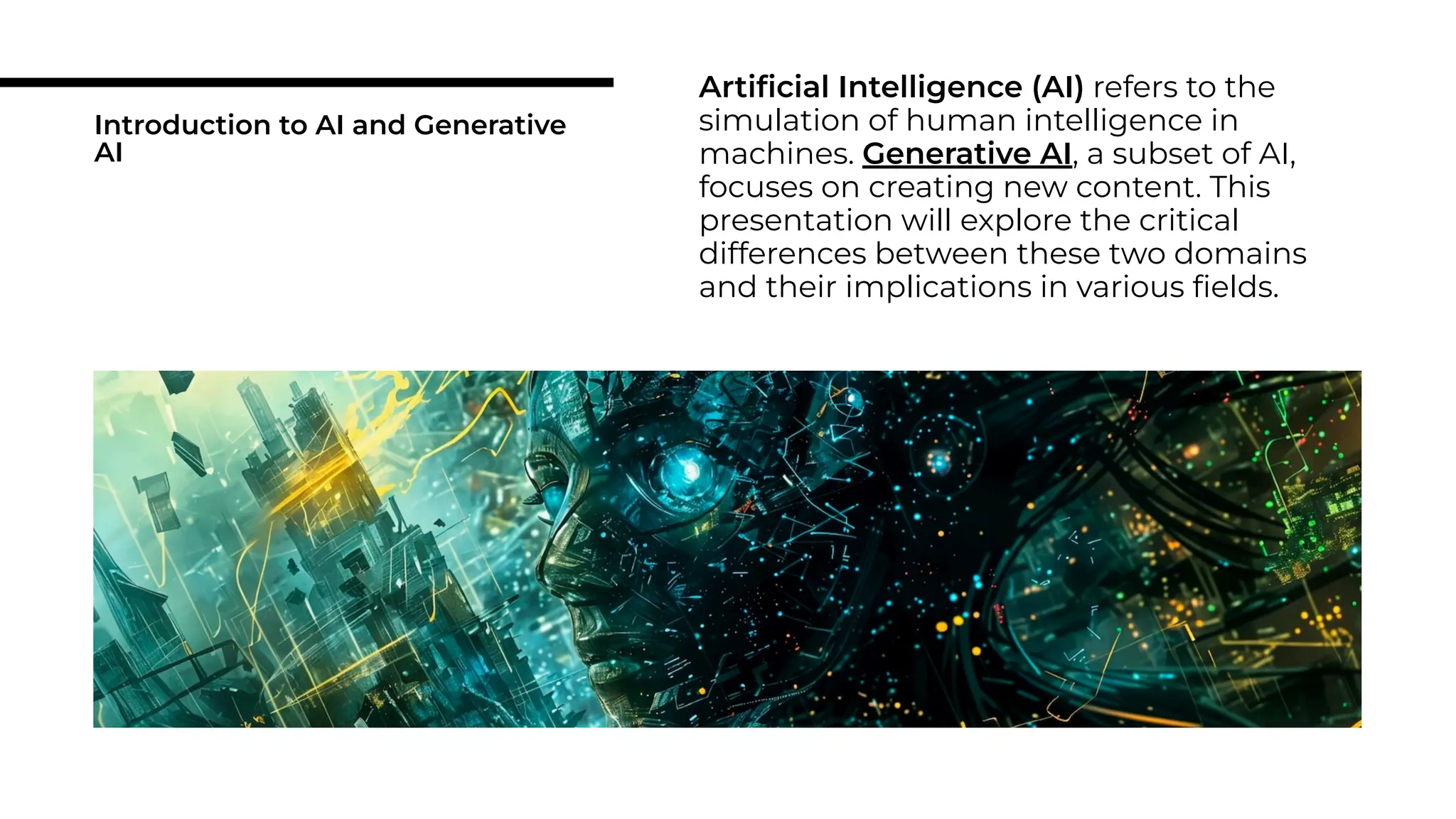 Introduction to AI and Generative
AI
Artiﬁcial Intelligence (AI) refers to the
simulation of human intelligence in
machines. Generative AI, a subset of AI,
focuses on creating new content. This
presentation will explore the critical
differences between these two domains
and their implications in various ﬁelds.
 