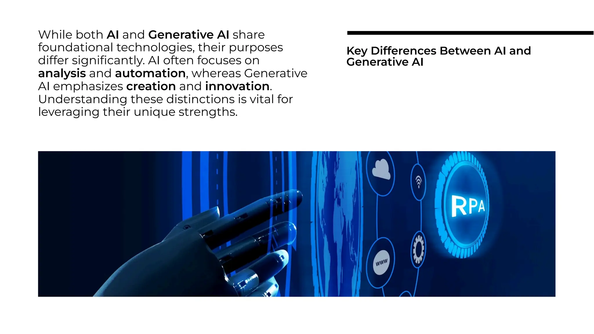 While both AI and Generative AI share
foundational technologies, their purposes
differ signiﬁcantly. AI often focuses on
analysis and automation, whereas Generative
AI emphasizes creation and innovation.
Understanding these distinctions is vital for
leveraging their unique strengths.
Key Differences Between AI and
Generative AI
 