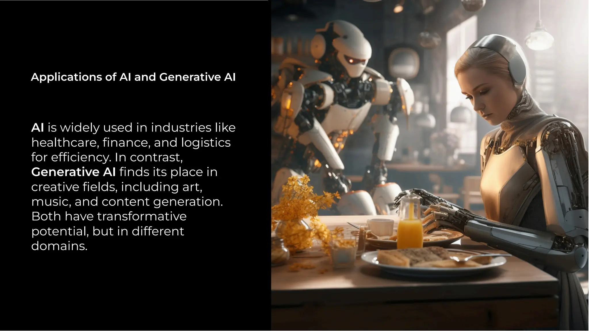 AI is widely used in industries like
healthcare, ﬁnance, and logistics
for efﬁciency. In contrast,
Generative AI ﬁnds its place in
creative ﬁelds, including art,
music, and content generation.
Both have transformative
potential, but in different
domains.
Applications of AI and Generative AI
 