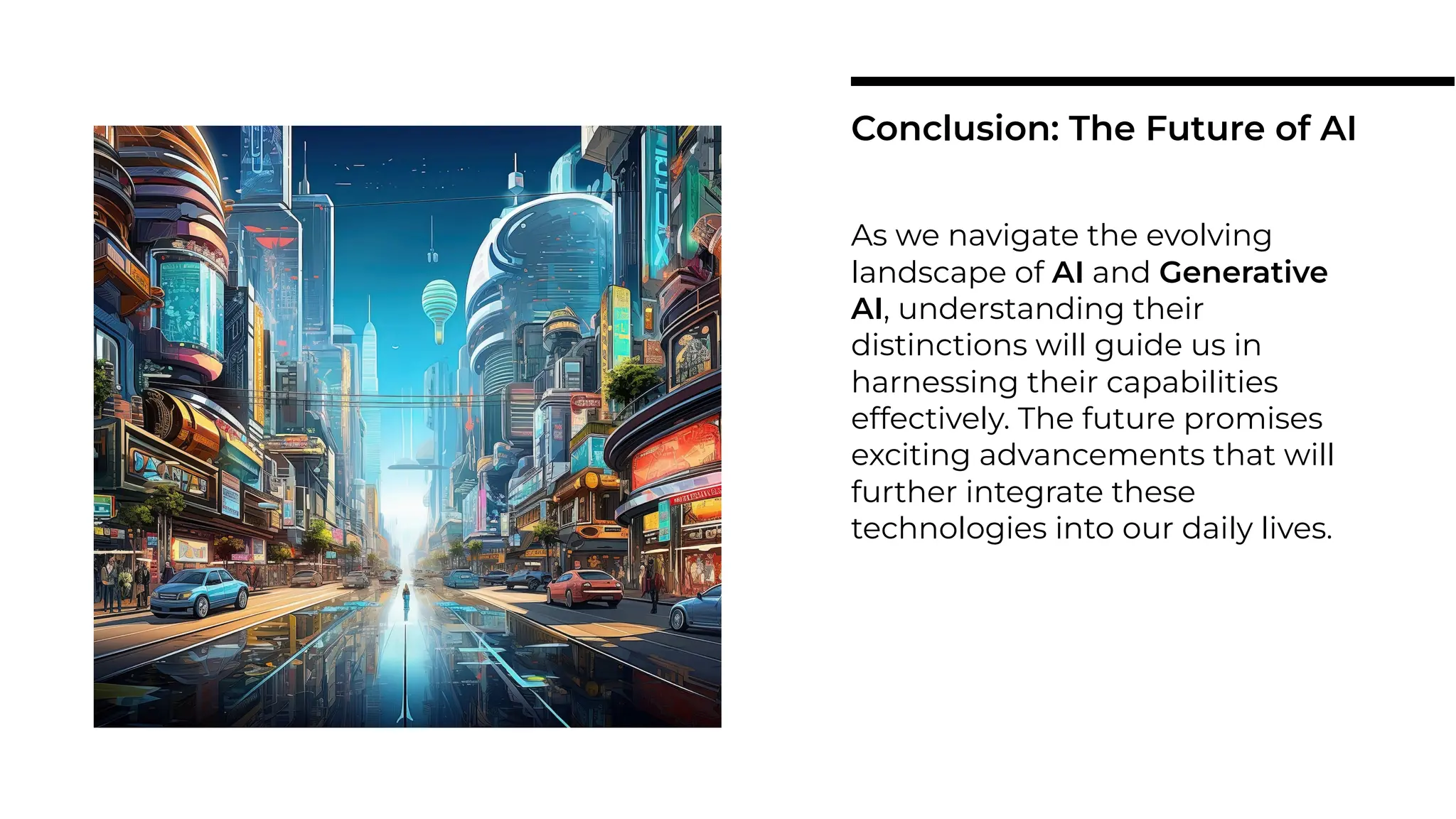 As we navigate the evolving
landscape of AI and Generative
AI, understanding their
distinctions will guide us in
harnessing their capabilities
effectively. The future promises
exciting advancements that will
further integrate these
technologies into our daily lives.
Conclusion: The Future of AI
 