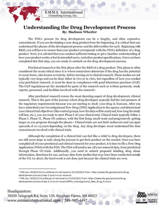 Understanding the Drug Development Process
By: Madison Wheeler
The FDA’s process for drug development can be a lengthy, and often expensive,
commitment. If you are developing a new drug product from the beginning, it is critical that you
understand the phases of the development process and the deliverables for each. Beginning with
R&D, you will have to ensure that your product corresponds with the FDA’s definition of a drug
product. Next, it is advised that you conduct sufficient testing to get a baseline understanding of
how yourproductworks,whatitsintended useis, andother productspecifications. Onceyou have
completed this first step, you are ready to embark on the drug development journey.
Preclinical research is the first phase after the R&D of a drug product. This phase is often
considered the most critical since it is where researchers determine if the drug has the potential
to cause harm, also known as toxicity, before moving on to clinical research.These studies are not
typically very large and can be done either in vivo or in vitro, but regardless of how you conduct
your preclinical research, it must be done in compliance with good laboratory practices (GLP).
The GLP regulations set the standard for parts of the research such as written protocols, study
reports, personnel, and facilities involved with the research.1
After preclinical research comes the most daunting aspect of drug development, clinical
research. This is the part of the journey where drug developers typically feel the real pressure of
the regulatory requirements because you are starting to study your drug in humans. After you
have submitted your Investigational New Drug (IND) Application to the agency and determined
yourclinicaltrialobjectives (likecontrol groups,how thedata willbe analyzed,how long thestudy
will last, etc.), you are ready to start Phase I of your clinical trial. Clinical trials typically follow a
Phase I, Phase II, Phase III cadence, with the first being small-scale and progressively getting
larger as you progress through the phases.2 Clinical trials are not brief endeavors and can span
upwards of 10-15 years depending on the drug. Any drug developer must understand the time
commitment involved with clinical trials.
Although the completion of a clinical trial can feel like a relief to drug developers, there
are still more steps to take along the journey to get their product on the market. Once you have
compiled all of your preclinical and clinical research for your product, it is time to file a New Drug
Application (NDA) withtheFDA. The FDA willneed to see all yourresearch data,from preclinical
through Phase III trials. Additionally, you need to submit proposed labeling, drug abuse
information, directions for use, and any data from studies that may have been conducted outside
of the US. In short, the hard work is not done just because the clinical trials are over.
1 FDA (Jan 2018) Preclinical Research retrieved on 01/24/2021 from: https://www.fda.gov/patients/drug-
development-process/step-2-preclinical-research
2 FDA (Jan 2018) Clinical Research retrieved on 01/24/2021 from: https://www.fda.gov/patients/drug-
development-process/step-3-clinical-research#The_Investigational_New_Drug_Process
 