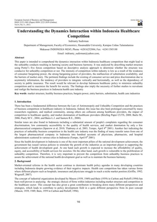 European Journal of Business and Management                                                                         www.iiste.org
ISSN 2222-1905 (Paper) ISSN 2222-2839 (Online)
Vol 4, No.11, 2012


  Understanding the Dynamics Interaction within Indonesia Healthcare
                           Competition
                                                          Indrianty Sudirman
          Department of Management, Faculty of Economics, Hasanuddin University, Kampus Unhas Talamalanrea
                           Makassar INDONESIA 90245, Phone +62816252884, Fax: +62411585188
                                                 Email: indrianty_sudirman@yahoo.com,
Abstract
This paper is intended to comprehend the dynamics interaction within Indonesia healthcare competition that might lead to
the unhealthy conducts resulting in harming society and business harmony. It was analyzed by describing market structure
using Porter’s five forces competition based on descriptive analysis approach to determine whether the structure was
conducive for unhealthy competition or not. The intensity of competition within industry is low as a result of the weakness
of consumer bargaining power, the strong bargaining power of providers, the malfunction of substitution availability, and
the barriers of market entry. The pertinent findings include the existing of consumer service and price discrimination due to
asymmetry information, the tendency of providers to integrate vertically and horizontally, as well as the dependency of
society to public insurance. The result would be relevant to develop Indonesia healthcare policy to minimize unhealthy
competition and to maximize the benefit for society. The findings also imply the necessity of further studies to reevaluate
and realign the business practices in Indonesia health care industry.
Key words: market structure, healthy business practices, bargain power, entry barriers, substitution, health care industries


1. Introduction
There has been a fundamental difference between the Law of Antimonopoly and Unhealthy Competition and the practices
of business competition in healthcare industry in Indonesia. Indeed, this issue has also been prolonged concerned by many
researchers regulators, and medical community, among others are collusion among healthcare providers, the impact of
competition to healthcare quality, and market domination of healthcare providers (Briefing Paper CUTS, 2008; Barlo M.,
2006; Pauly M.V., 2004; and Bates L.J. and Santere R.E., 2008).
Similar tones are also found in Indonesia including a substantial amount of people's complaints regarding the consumer
discrimination, low community accessibility to the quality of health services, and market domination by only a few
pharmaceutical companies (Sparrow et al, 2010; Thabrany et al, 2003; Tempo, April 8th 2001). Another fact indicating the
practices of unhealthy business competition in the health care industry was the finding of many transfer notes from one of
the largest pharmaceutical company in Indonesia into hundred accounts of physicians, pharmacists, and hospital
administrators scattered in various cities in Indonesia (Tempo, April 8th 2001).
Since the health development in Indonesia is one of the most important pillars of the national development achievement, the
government has issued various policies to stimulate the growth of the industries as an important player in supporting the
achievement of health development goal. At one hand such growth is expected to increase the affordability of quality,
equity, and accessibility of health services for societies. On the other hand, such growth is vulnerable to the proliferation of
unhealthy competition. Therefore, it is very important to prevent the competition from unhealthy business practices to
assure the achievement of the national health development goal as well as to maintain the business harmony.
2. Background
Market-oriented reforms in the health sector continue to dominate health policy agendas in many developing countries
including Indonesia despite growing evidence of their negative impacts. Health care competition has taken various forms
where different players such as hospitals, insurances and physicians struggle to reach a niche market position (Griffin, 1992;
Wagstaff, 2007).
The concept of industrial organization developed by Mason (1939, 1949) and Bain (1959) in Carlton and Perloff (1994) has
been well proven in analyzing the strategic choices of firms within industries including market structure and competition in
the healthcare sector. This concept has also given a great contribution in breaking down many different perspectives and
strategies, which leads to contribute to policy development field in a quite different perspective from its pure concept
(Mason, 1939, 1949; Bain, 1959 in Carlton and Perloff, 1994).



                                                                 94
 