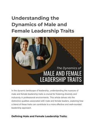 Understanding the
Dynamics of Male and
Female Leadership Traits
In the dynamic landscape of leadership, understanding the nuances of
male and female leadership traits is crucial for fostering diversity and
inclusivity in professional environments. This article delves into the
distinctive qualities associated with male and female leaders, exploring how
a blend of these traits can contribute to a more effective and well-rounded
leadership approach.
Defining Male and Female Leadership Traits:
 