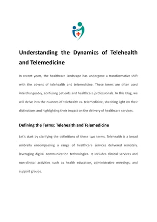 Understanding the Dynamics of Telehealth
and Telemedicine
In recent years, the healthcare landscape has undergone a transformative shift
with the advent of telehealth and telemedicine. These terms are often used
interchangeably, confusing patients and healthcare professionals. In this blog, we
will delve into the nuances of telehealth vs. telemedicine, shedding light on their
distinctions and highlighting their impact on the delivery of healthcare services.
Defining the Terms: Telehealth and Telemedicine
Let’s start by clarifying the definitions of these two terms. Telehealth is a broad
umbrella encompassing a range of healthcare services delivered remotely,
leveraging digital communication technologies. It includes clinical services and
non-clinical activities such as health education, administrative meetings, and
support groups.
 