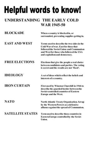 UNDERSTANDING THE EARLY COLD
WAR 1945-50
BLOCKADE When a country is blockedin, or
surrounded, preventing supplies getting in.
EAST AND WEST Terms used to describe the two sides in the
Cold War of war. Eastfor those that
followedthe SovietUnion and Communism
and Westfor those who followed the USA
and capitalismand democracy.
FREE ELECTIONS Elections that give the people a real choice
betweencandidates and parties. The voting
is secretand the results are not ‘fixed’.
IDEOLOGY A set of ideas which reflect the beliefs and
interests of a country.
IRON CURTAIN First used by Winston Churchill in 1946 to
describe the guarded border betweenthe
Soviet-controlledcountries of Eastern
Europe and the West.
NATO North Atlantic Treaty Organisation. Setup
by the WesternPowers as a defensive
alliance againstthe spread of Communism.
SATELLITE STATES Term used to describe those countries in
EasternEurope controlledby the Soviet
Union.
 