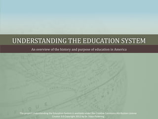 UNDERSTANDING THE EDUCATION SYSTEM
           An overview of the history and purpose of education in America




 The project Understanding the Education System is available under the Creative Commons Attribution License
                              Creator 3.0 Copyright 2012 by Dr. Trace Pickering
 