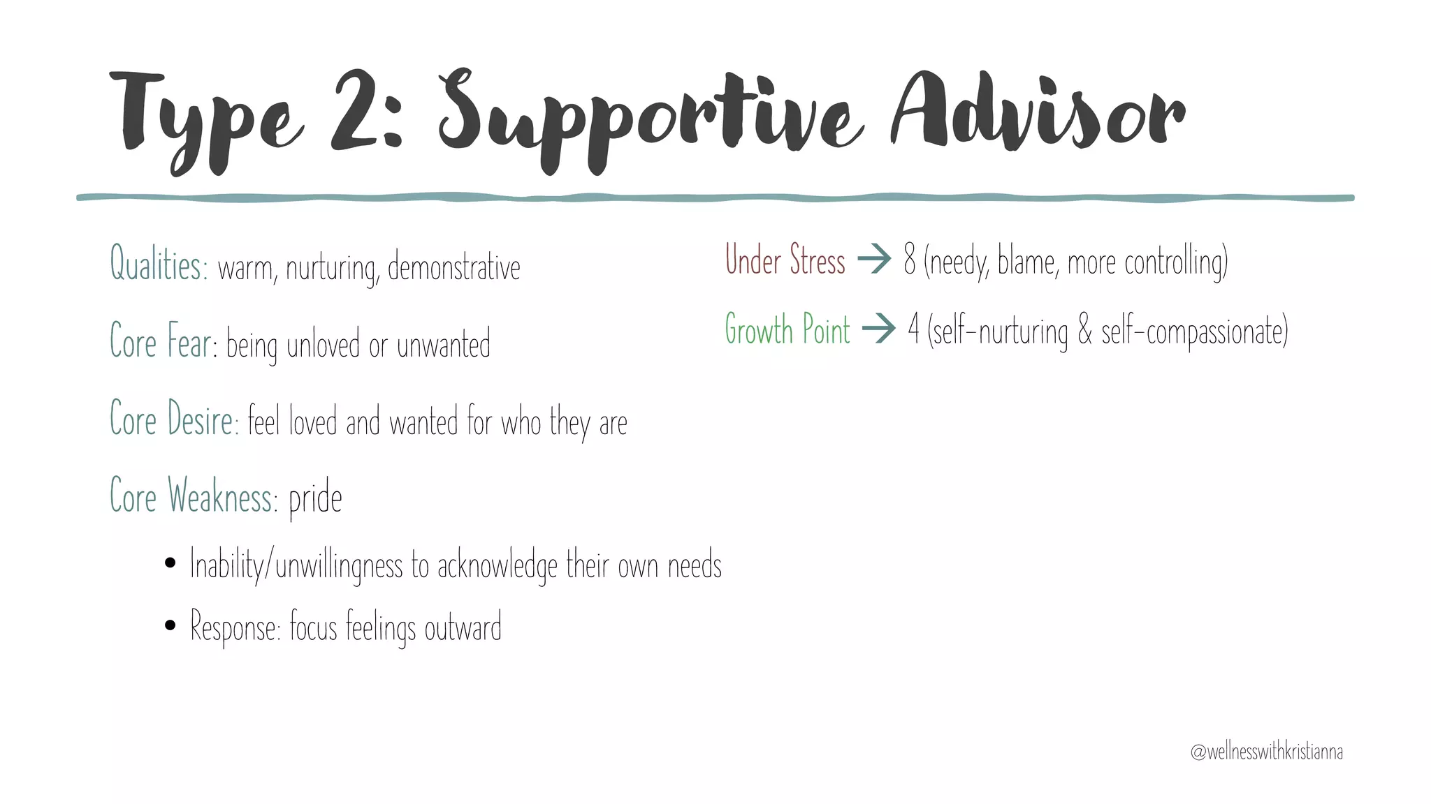 Type 2: Supportive Advisor
Qualities: warm, nurturing, demonstrative
Core Fear: being unloved or unwanted
Core Desire: feel loved and wanted for who they are
Core Weakness: pride
• Inability/unwillingness to acknowledge their own needs
• Response: focus feelings outward
Under Stress à 8 (needy, blame, more controlling)
Growth Point à 4 (self-nurturing & self-compassionate)
@wellnesswithkristianna
 