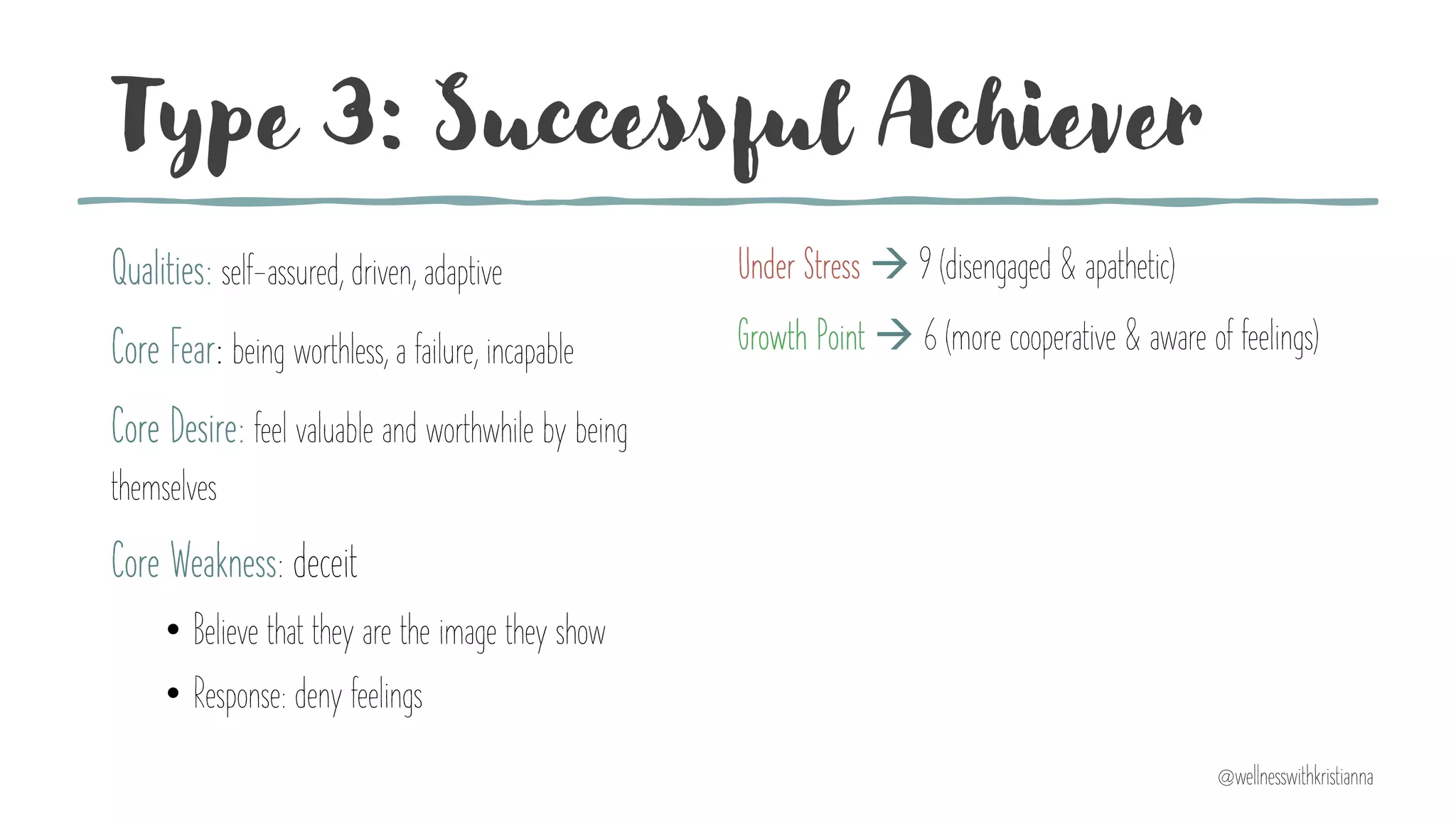 Type 3: Successful Achiever
Qualities: self-assured, driven, adaptive
Core Fear: being worthless, a failure, incapable
Core Desire: feel valuable and worthwhile by being
themselves
Core Weakness: deceit
• Believe that they are the image they show
• Response: deny feelings
Under Stress à 9 (disengaged & apathetic)
Growth Point à 6 (more cooperative & aware of feelings)
@wellnesswithkristianna
 