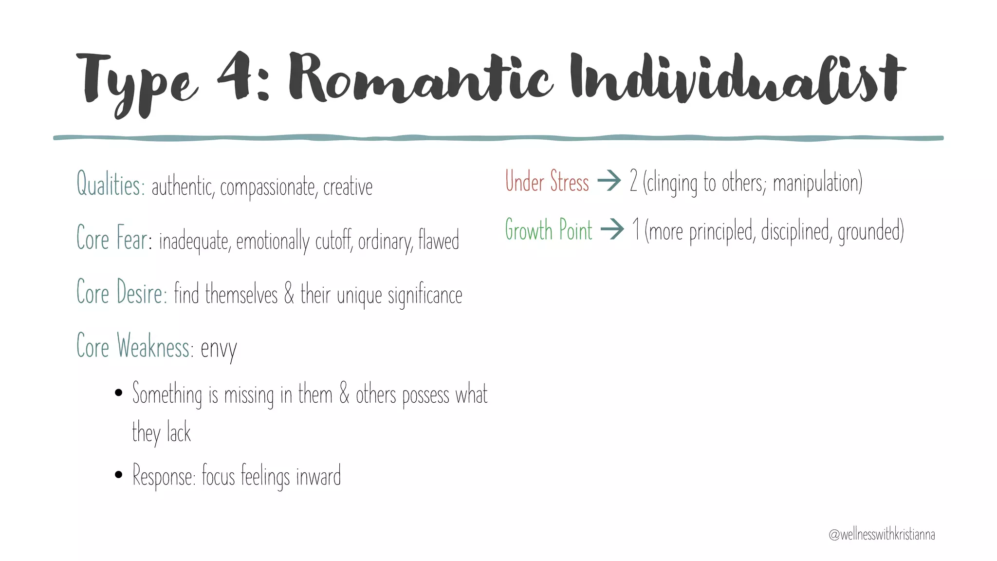 Type 4: Romantic Individualist
Qualities: authentic, compassionate, creative
Core Fear: inadequate, emotionally cutoff, ordinary, flawed
Core Desire: find themselves & their unique significance
Core Weakness: envy
• Something is missing in them & others possess what
they lack
• Response: focus feelings inward
Under Stress à 2 (clinging to others; manipulation)
Growth Point à 1 (more principled, disciplined, grounded)
@wellnesswithkristianna
 