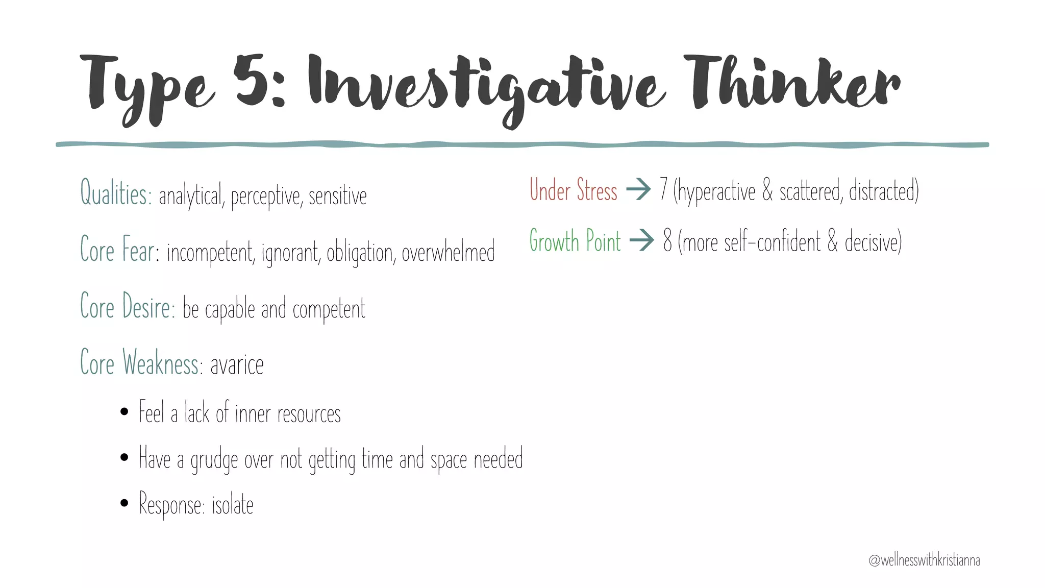 Type 5: Investigative Thinker
Qualities: analytical, perceptive, sensitive
Core Fear: incompetent, ignorant, obligation, overwhelmed
Core Desire: be capable and competent
Core Weakness: avarice
• Feel a lack of inner resources
• Have a grudge over not getting time and space needed
• Response: isolate
Under Stress à 7 (hyperactive & scattered, distracted)
Growth Point à 8 (more self-confident & decisive)
@wellnesswithkristianna
 