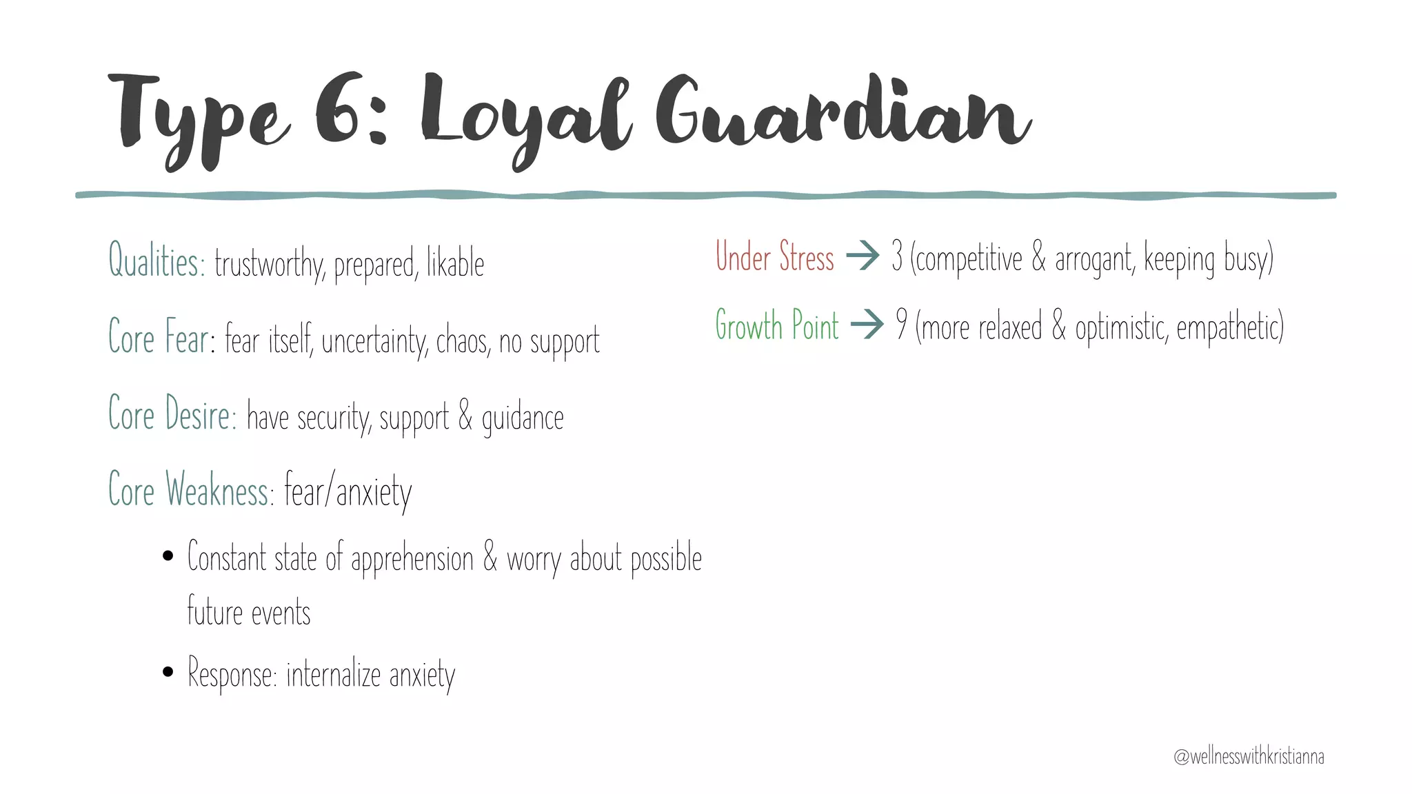 Type 6: Loyal Guardian
Qualities: trustworthy, prepared, likable
Core Fear: fear itself, uncertainty, chaos, no support
Core Desire: have security, support & guidance
Core Weakness: fear/anxiety
• Constant state of apprehension & worry about possible
future events
• Response: internalize anxiety
Under Stress à 3 (competitive & arrogant, keeping busy)
Growth Point à 9 (more relaxed & optimistic, empathetic)
@wellnesswithkristianna
 