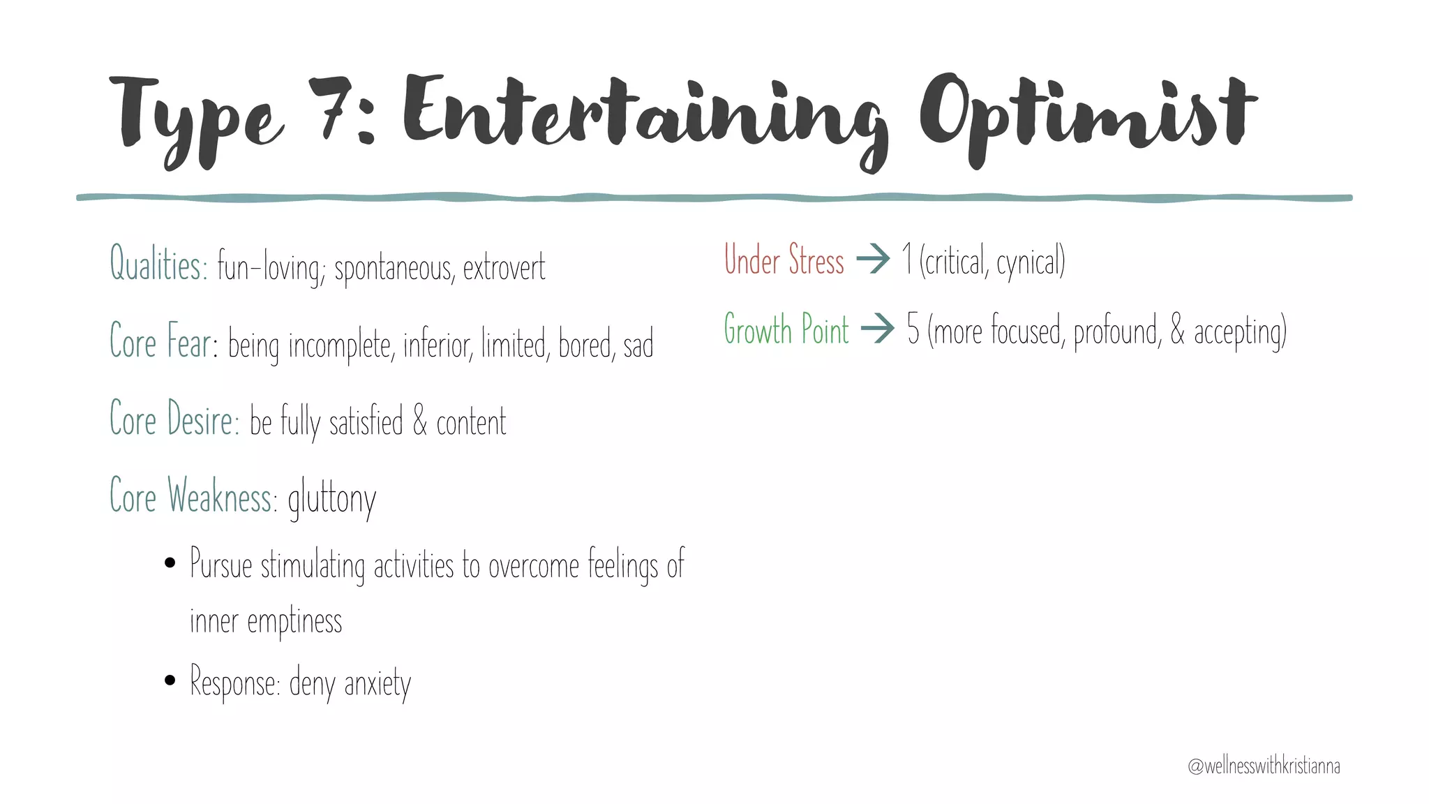 Type 7: Entertaining Optimist
Qualities: fun-loving; spontaneous, extrovert
Core Fear: being incomplete, inferior, limited, bored, sad
Core Desire: be fully satisfied & content
Core Weakness: gluttony
• Pursue stimulating activities to overcome feelings of
inner emptiness
• Response: deny anxiety
Under Stress à 1 (critical, cynical)
Growth Point à 5 (more focused, profound, & accepting)
@wellnesswithkristianna
 