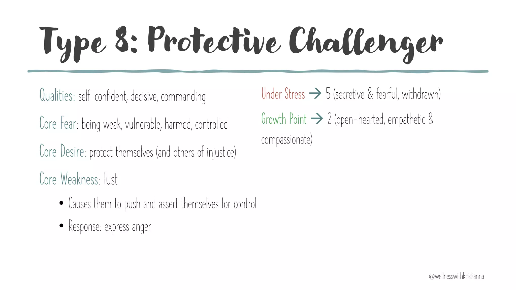 Type 8: Protective Challenger
Qualities: self-confident, decisive, commanding
Core Fear: being weak, vulnerable, harmed, controlled
Core Desire: protect themselves (and others of injustice)
Core Weakness: lust
• Causes them to push and assert themselves for control
• Response: express anger
Under Stress à 5 (secretive & fearful, withdrawn)
Growth Point à 2 (open-hearted, empathetic &
compassionate)
@wellnesswithkristianna
 