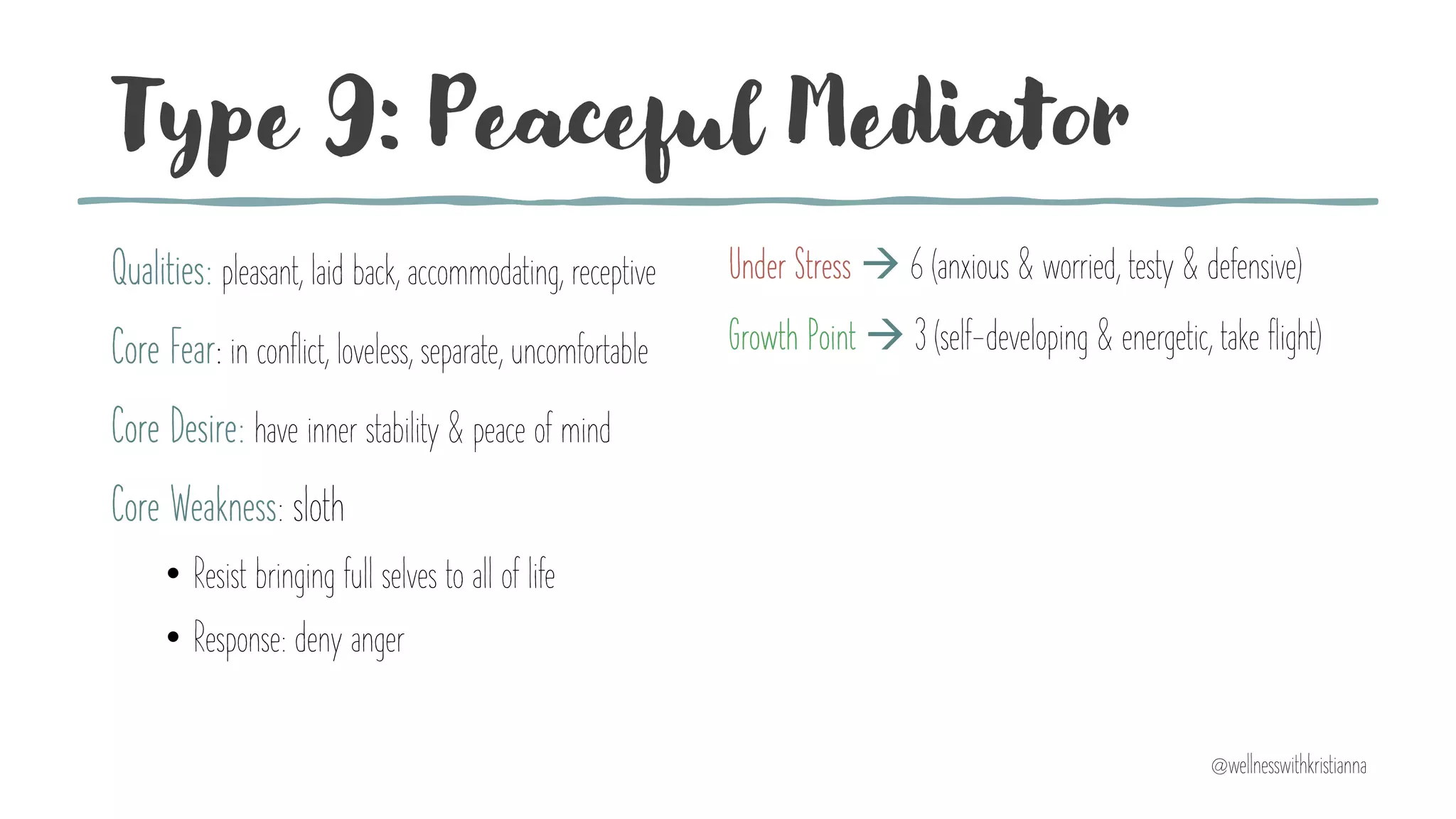 Type 9: Peaceful Mediator
Qualities: pleasant, laid back, accommodating, receptive
Core Fear: in conflict, loveless, separate, uncomfortable
Core Desire: have inner stability & peace of mind
Core Weakness: sloth
• Resist bringing full selves to all of life
• Response: deny anger
Under Stress à 6 (anxious & worried, testy & defensive)
Growth Point à 3 (self-developing & energetic, take flight)
@wellnesswithkristianna
 