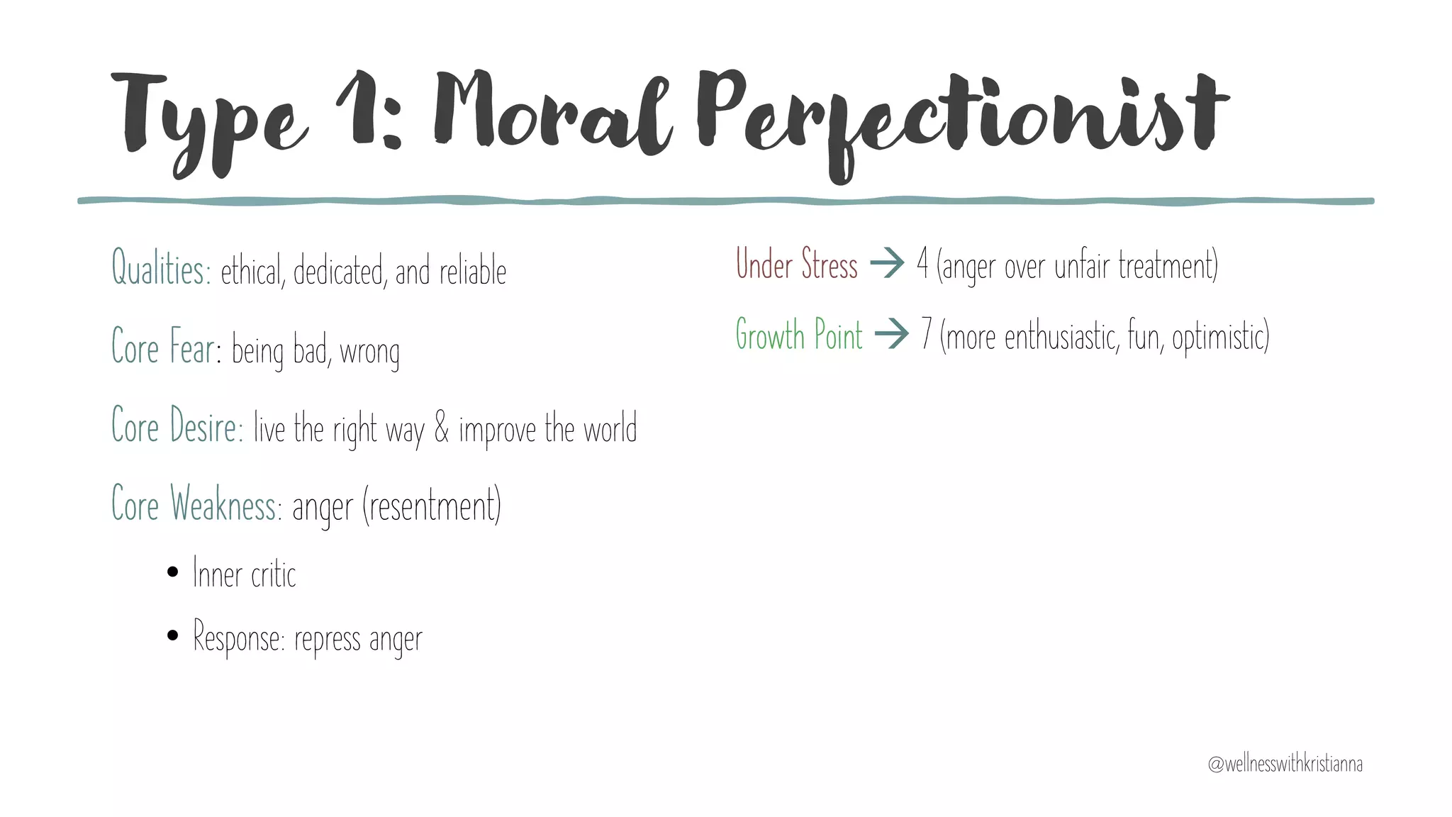 Type 1: Moral Perfectionist
Qualities: ethical, dedicated, and reliable
Core Fear: being bad, wrong
Core Desire: live the right way & improve the world
Core Weakness: anger (resentment)
• Inner critic
• Response: repress anger
Under Stress à 4 (anger over unfair treatment)
Growth Point à 7 (more enthusiastic, fun, optimistic)
@wellnesswithkristianna
 