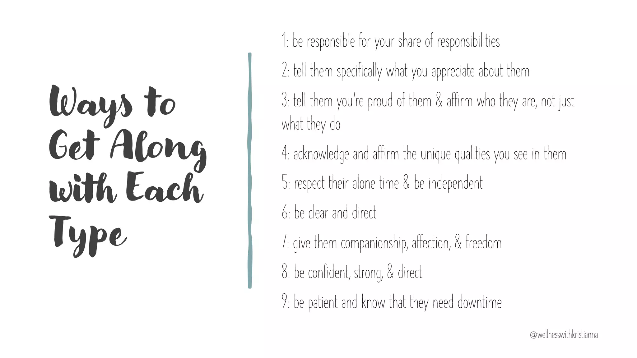 Ways to
Get Along
with Each
Type
1: be responsible for your share of responsibilities
2: tell them specifically what you appreciate about them
3: tell them you’re proud of them & affirm who they are, not just
what they do
4: acknowledge and affirm the unique qualities you see in them
5: respect their alone time & be independent
6: be clear and direct
7: give them companionship, affection, & freedom
8: be confident, strong, & direct
9: be patient and know that they need downtime
@wellnesswithkristianna
 