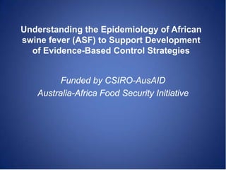 Understanding the Epidemiology of African
swine fever (ASF) to Support Development
  of Evidence-Based Control Strategies


         Funded by CSIRO-AusAID
   Australia-Africa Food Security Initiative
 