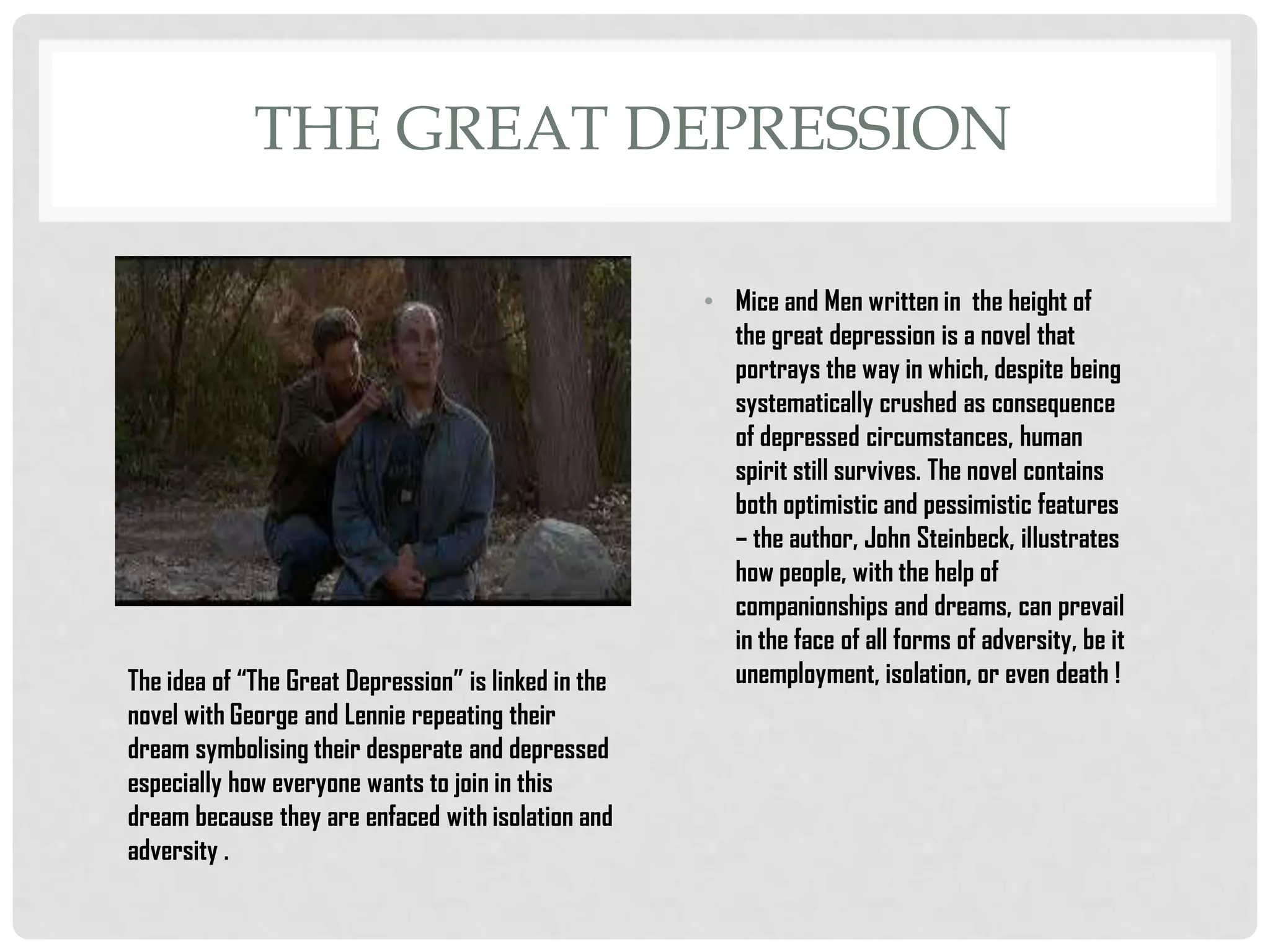 THE GREAT DEPRESSION

The idea of “The Great Depression” is linked in the
novel with George and Lennie repeating their
dream symbolising their desperate and depressed
especially how everyone wants to join in this
dream because they are enfaced with isolation and
adversity .

• Mice and Men written in the height of
the great depression is a novel that
portrays the way in which, despite being
systematically crushed as consequence
of depressed circumstances, human
spirit still survives. The novel contains
both optimistic and pessimistic features
– the author, John Steinbeck, illustrates
how people, with the help of
companionships and dreams, can prevail
in the face of all forms of adversity, be it
unemployment, isolation, or even death !

 