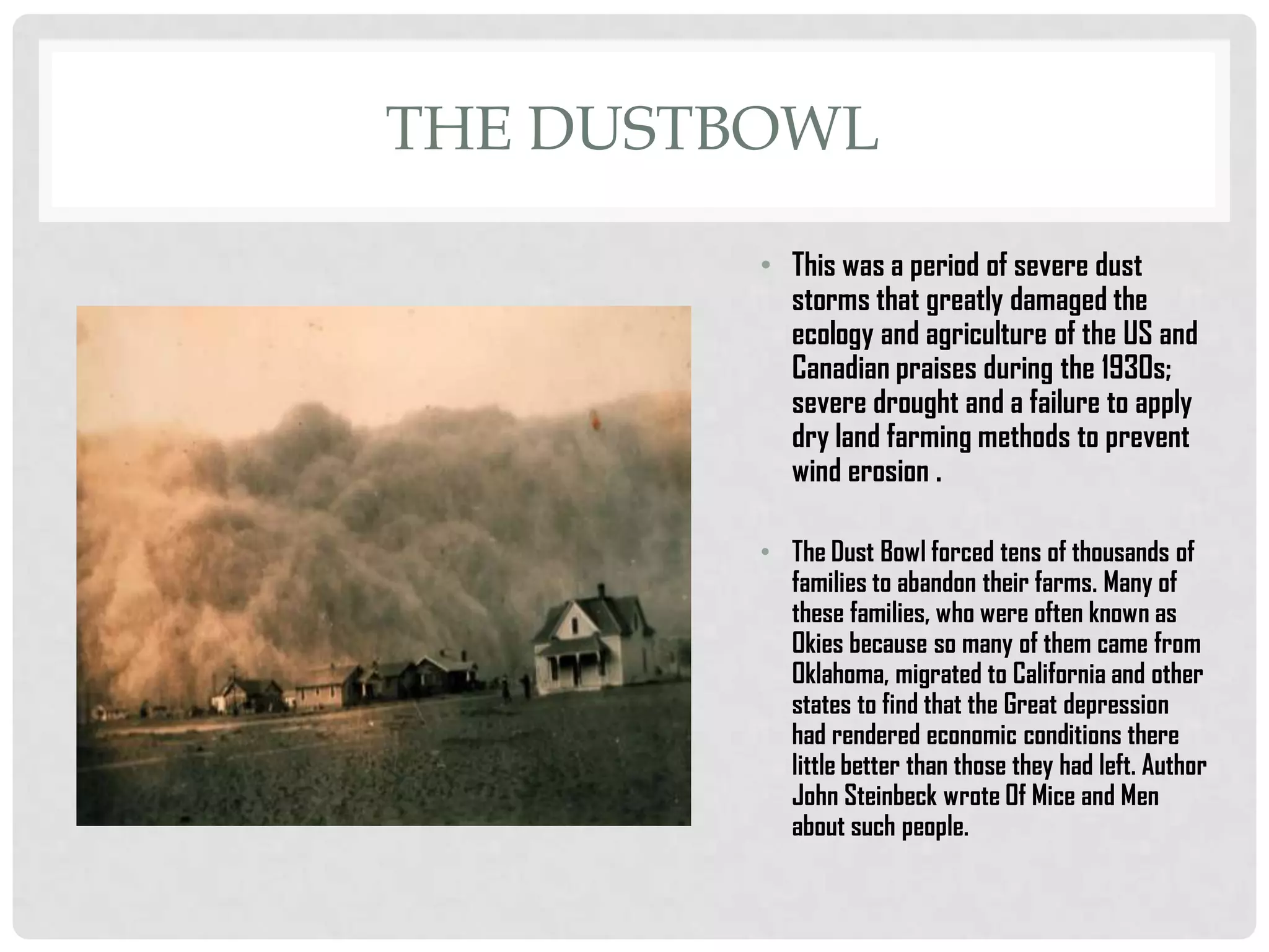 THE DUSTBOWL
• This was a period of severe dust
storms that greatly damaged the
ecology and agriculture of the US and
Canadian praises during the 1930s;
severe drought and a failure to apply
dry land farming methods to prevent
wind erosion .
• The Dust Bowl forced tens of thousands of
families to abandon their farms. Many of
these families, who were often known as
Okies because so many of them came from
Oklahoma, migrated to California and other
states to find that the Great depression
had rendered economic conditions there
little better than those they had left. Author
John Steinbeck wrote Of Mice and Men
about such people.

 