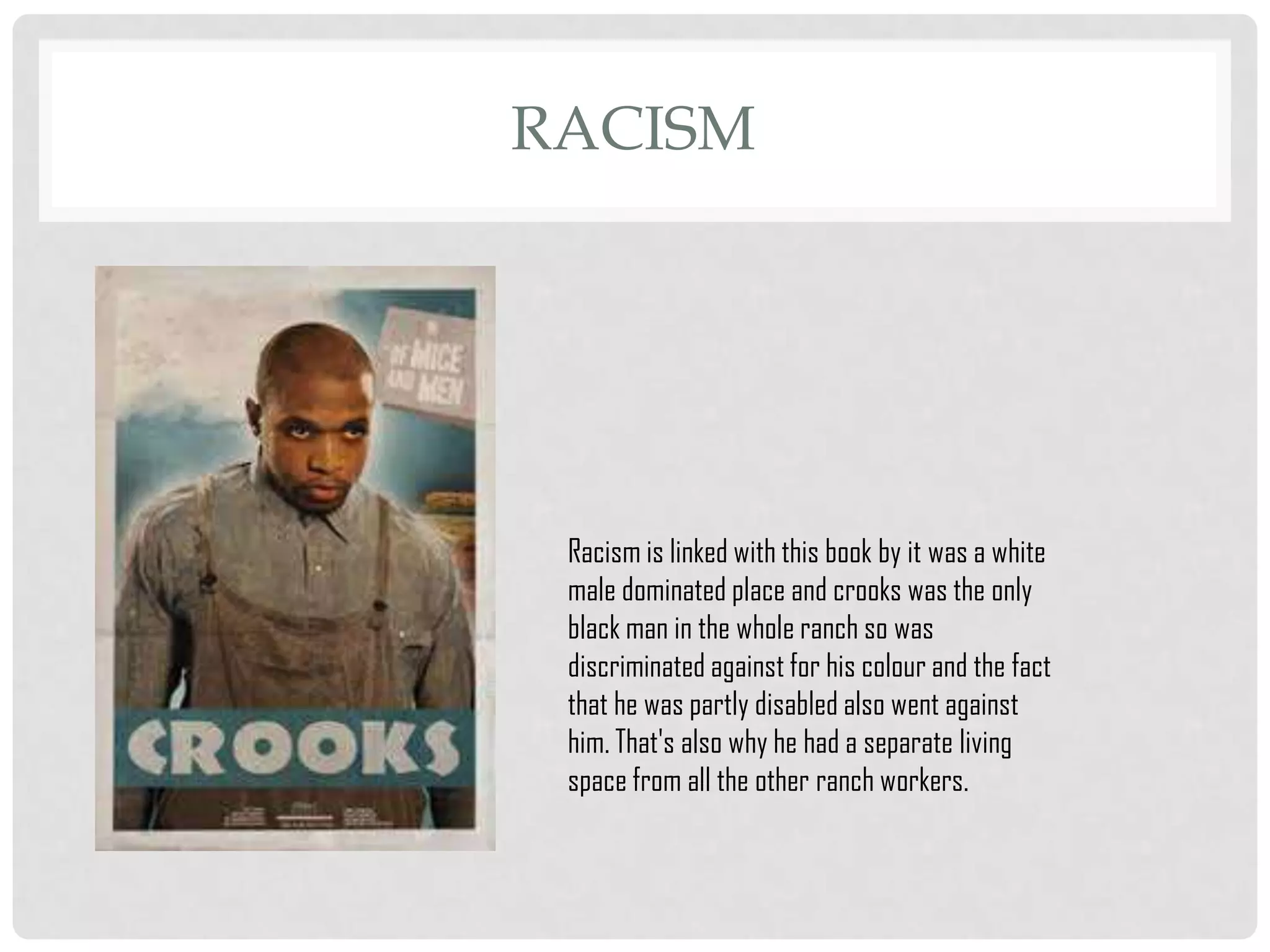 RACISM

Racism is linked with this book by it was a white
male dominated place and crooks was the only
black man in the whole ranch so was
discriminated against for his colour and the fact
that he was partly disabled also went against
him. That's also why he had a separate living
space from all the other ranch workers.

 