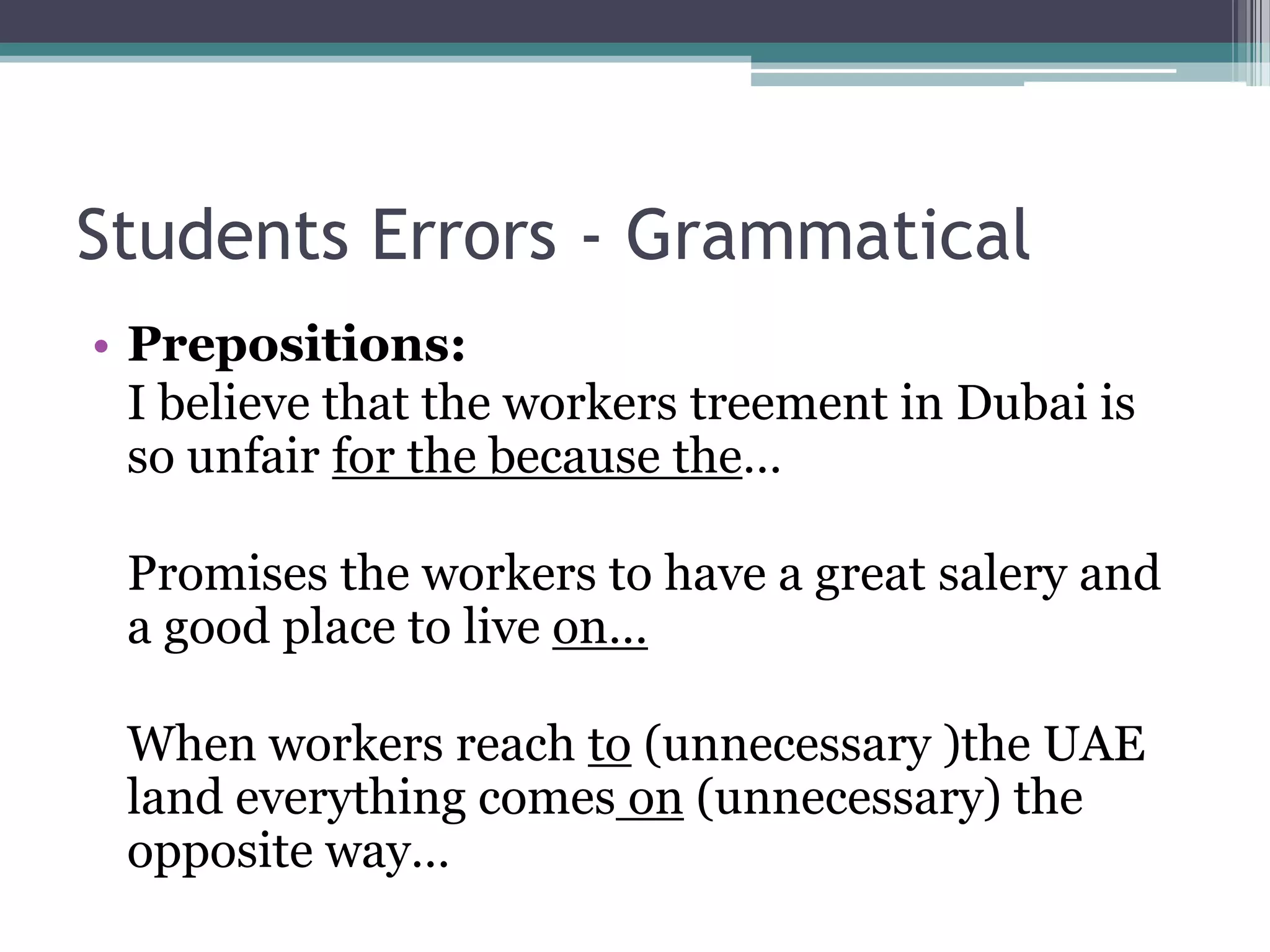 Students Errors - Grammatical
• Prepositions:
  I believe that the workers treement in Dubai is
  so unfair for the because the…

 Promises the workers to have a great salery and
 a good place to live on…

 When workers reach to (unnecessary )the UAE
 land everything comes on (unnecessary) the
 opposite way…
 