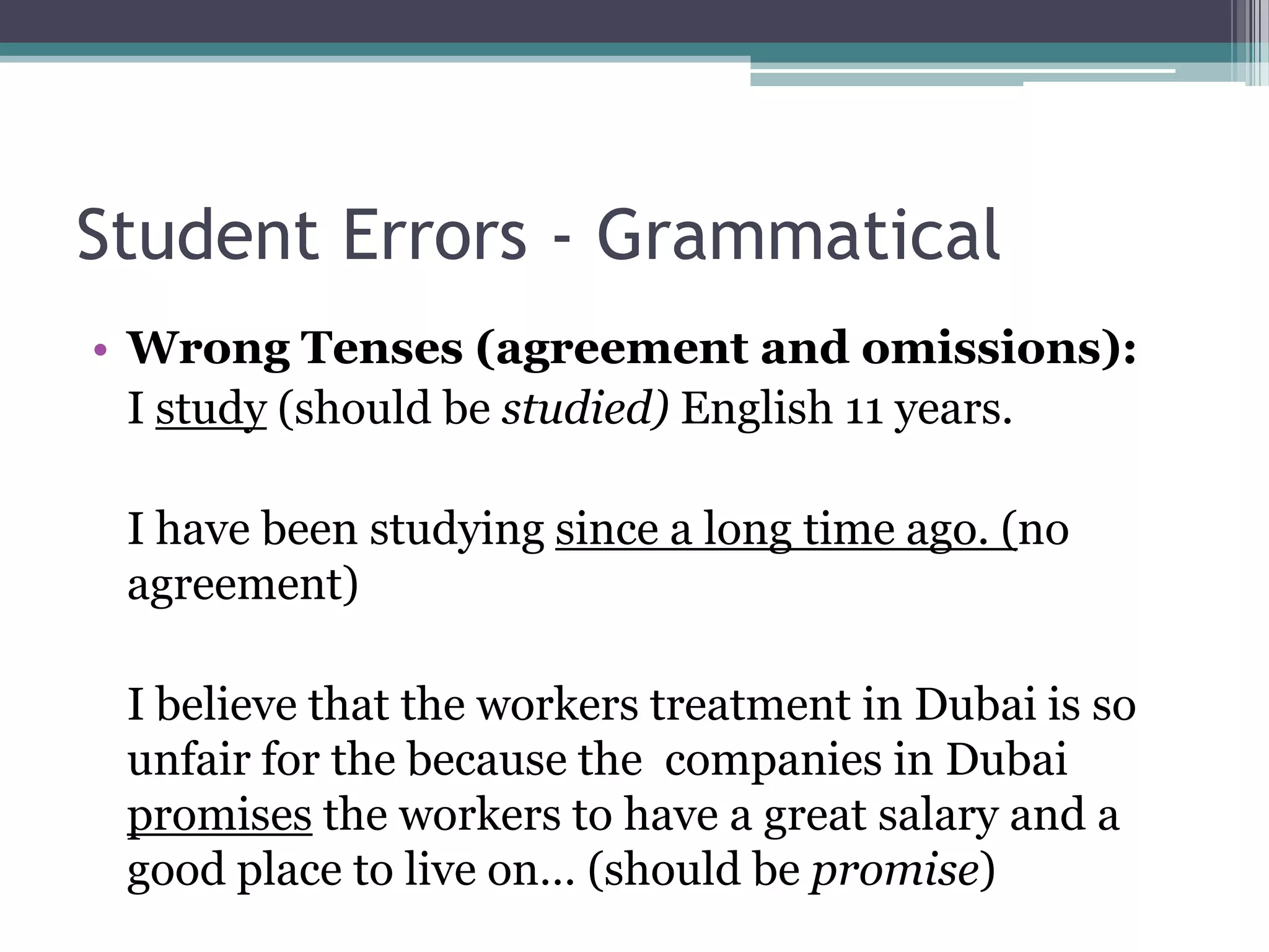 Student Errors - Grammatical
• Wrong Tenses (agreement and omissions):
  I study (should be studied) English 11 years.

 I have been studying since a long time ago. (no
 agreement)

 I believe that the workers treatment in Dubai is so
 unfair for the because the companies in Dubai
 promises the workers to have a great salary and a
 good place to live on… (should be promise)
 