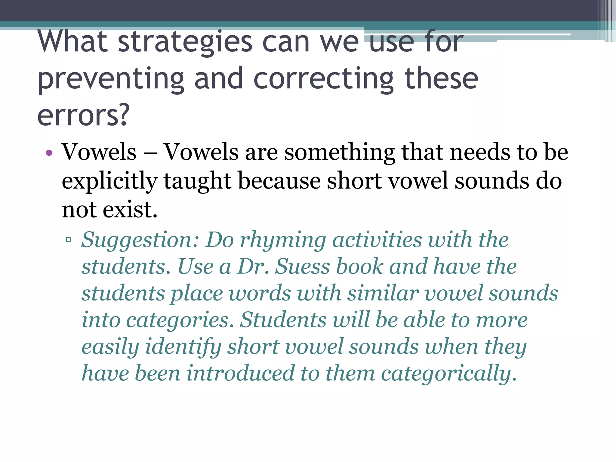 What strategies can we use for
preventing and correcting these
errors?
• Vowels – Vowels are something that needs to be
  explicitly taught because short vowel sounds do
  not exist.
 ▫ Suggestion: Do rhyming activities with the
   students. Use a Dr. Suess book and have the
   students place words with similar vowel sounds
   into categories. Students will be able to more
   easily identify short vowel sounds when they
   have been introduced to them categorically.
 