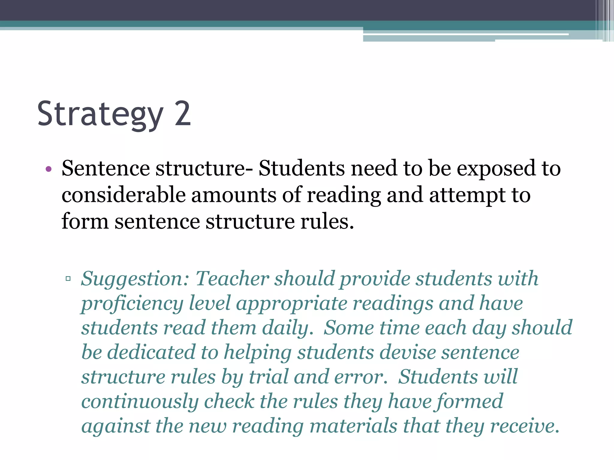 Strategy 2
• Sentence structure- Students need to be exposed to
  considerable amounts of reading and attempt to
  form sentence structure rules.

  ▫ Suggestion: Teacher should provide students with
    proficiency level appropriate readings and have
    students read them daily. Some time each day should
    be dedicated to helping students devise sentence
    structure rules by trial and error. Students will
    continuously check the rules they have formed
    against the new reading materials that they receive.
 