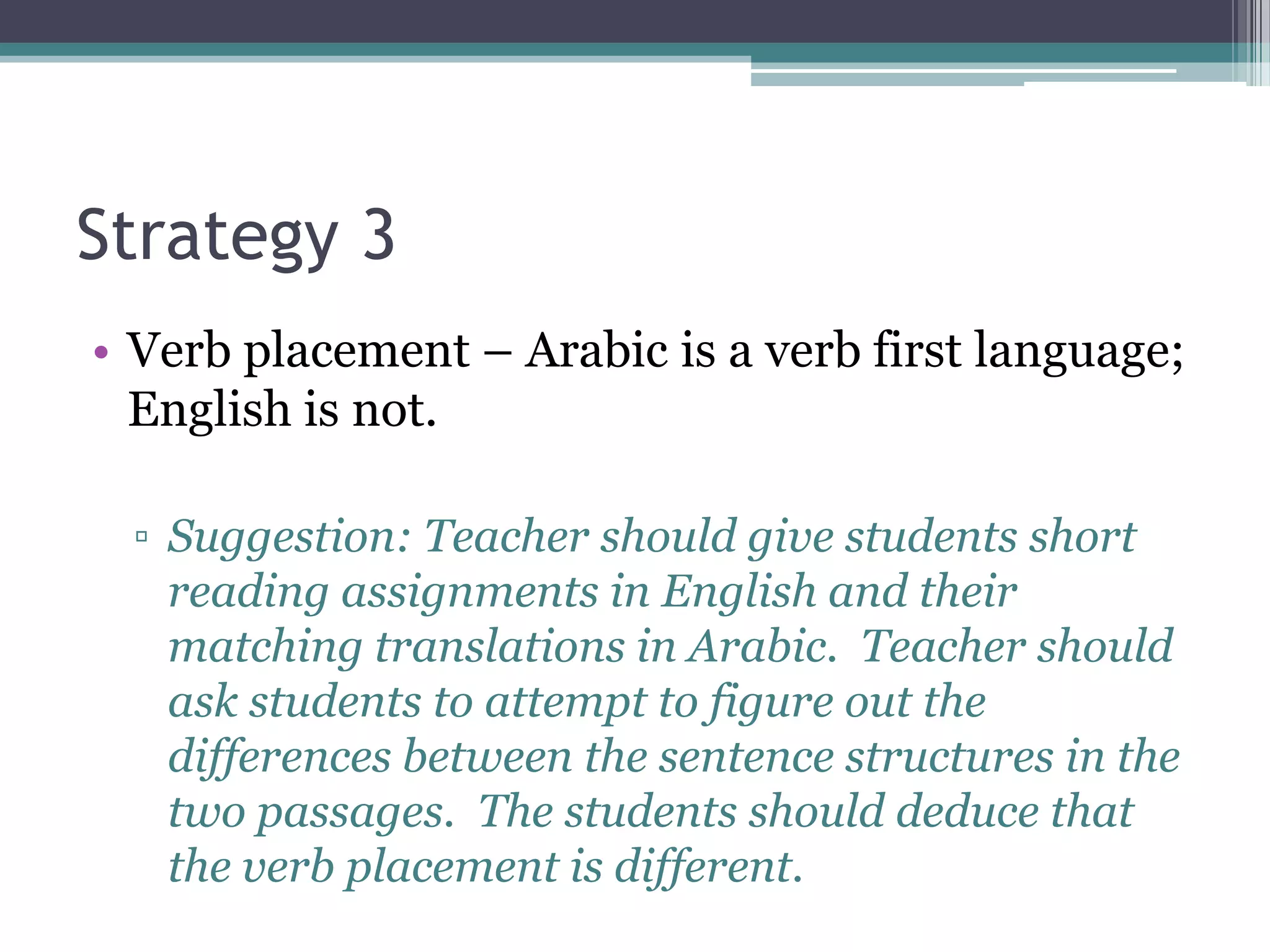Strategy 3
• Verb placement – Arabic is a verb first language;
  English is not.

 ▫ Suggestion: Teacher should give students short
   reading assignments in English and their
   matching translations in Arabic. Teacher should
   ask students to attempt to figure out the
   differences between the sentence structures in the
   two passages. The students should deduce that
   the verb placement is different.
 