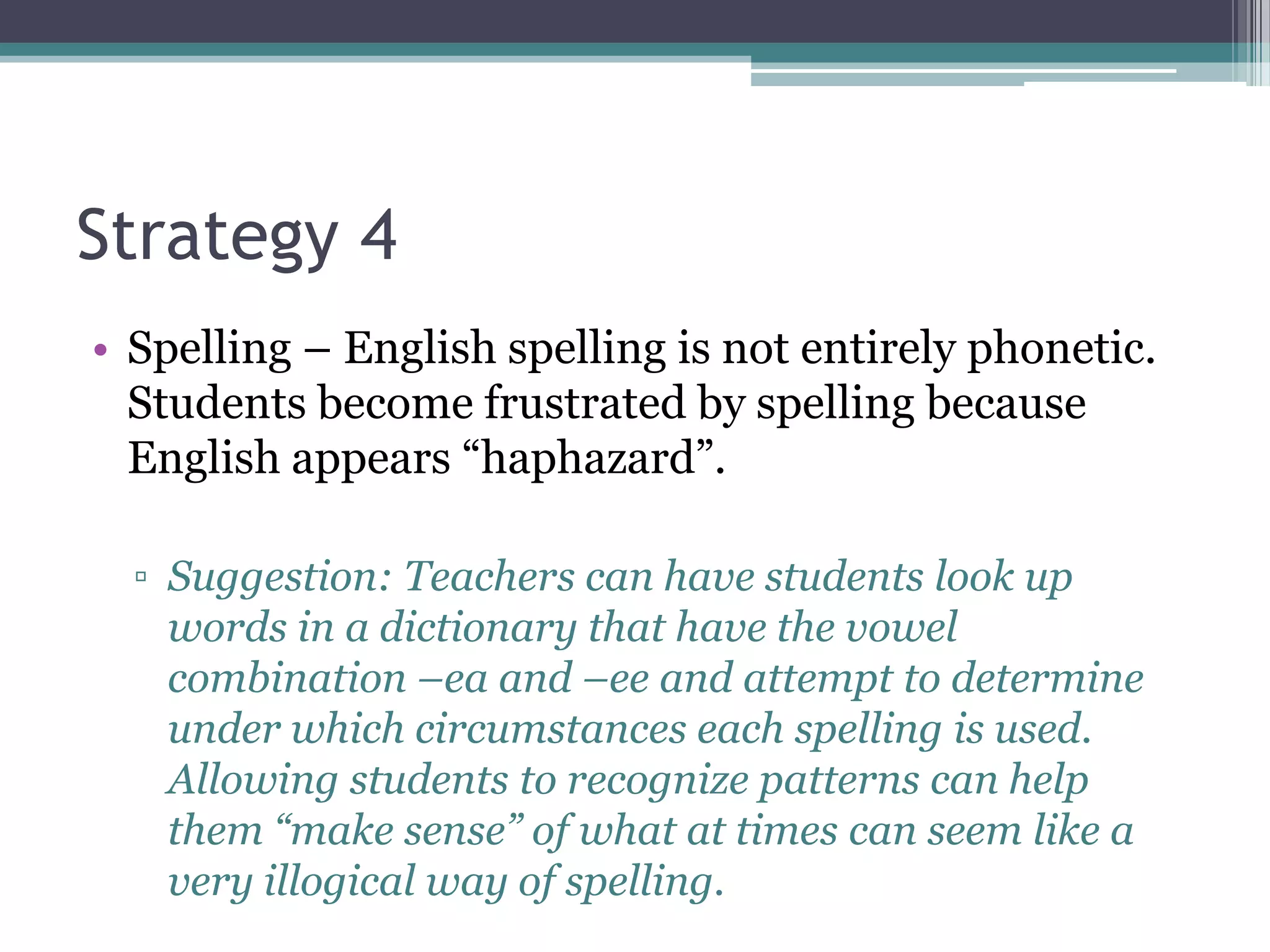 Strategy 4
• Spelling – English spelling is not entirely phonetic.
  Students become frustrated by spelling because
  English appears “haphazard”.

  ▫ Suggestion: Teachers can have students look up
    words in a dictionary that have the vowel
    combination –ea and –ee and attempt to determine
    under which circumstances each spelling is used.
    Allowing students to recognize patterns can help
    them “make sense” of what at times can seem like a
    very illogical way of spelling.
 