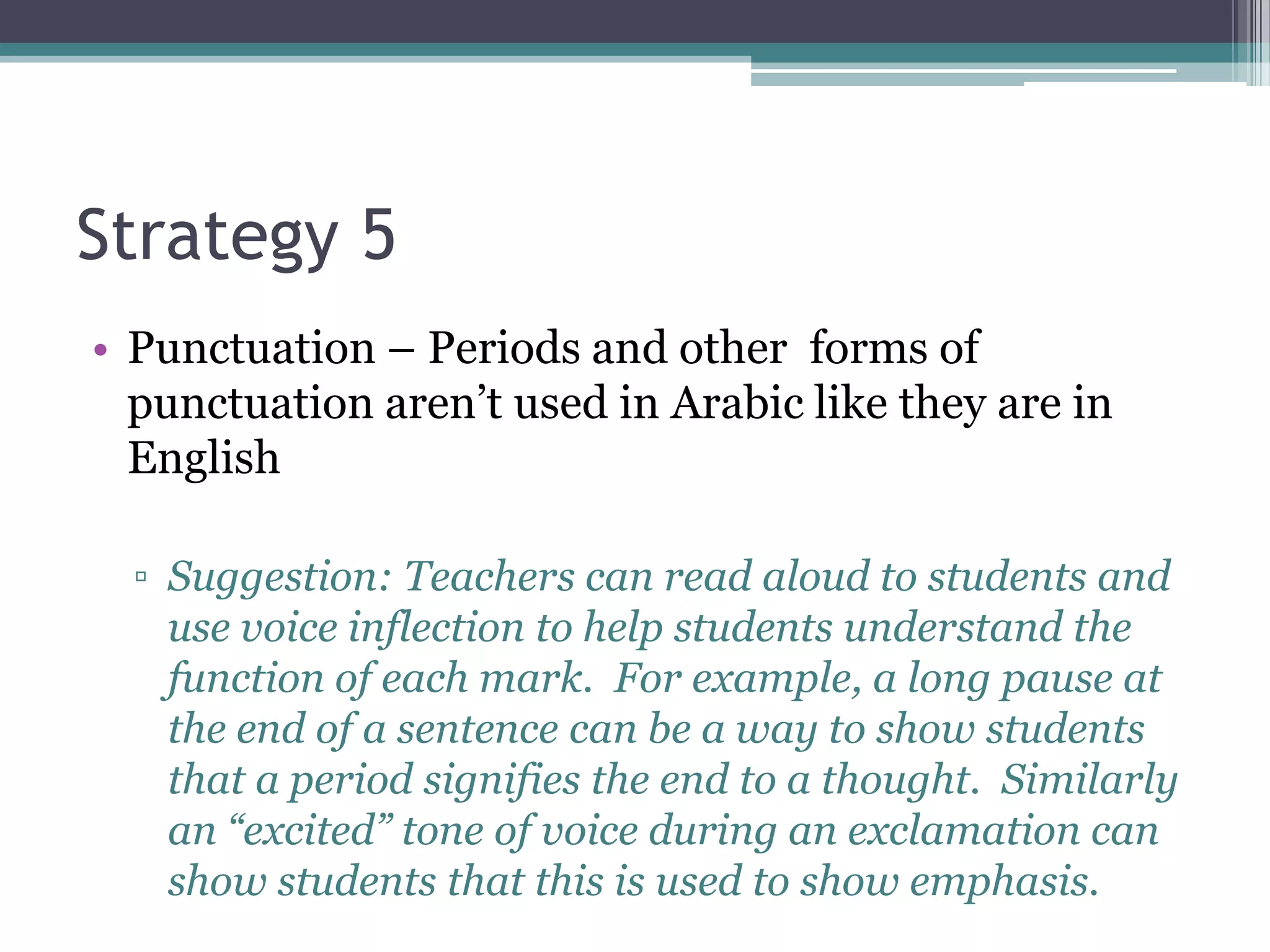 Strategy 5
• Punctuation – Periods and other forms of
  punctuation aren’t used in Arabic like they are in
  English

  ▫ Suggestion: Teachers can read aloud to students and
    use voice inflection to help students understand the
    function of each mark. For example, a long pause at
    the end of a sentence can be a way to show students
    that a period signifies the end to a thought. Similarly
    an “excited” tone of voice during an exclamation can
    show students that this is used to show emphasis.
 