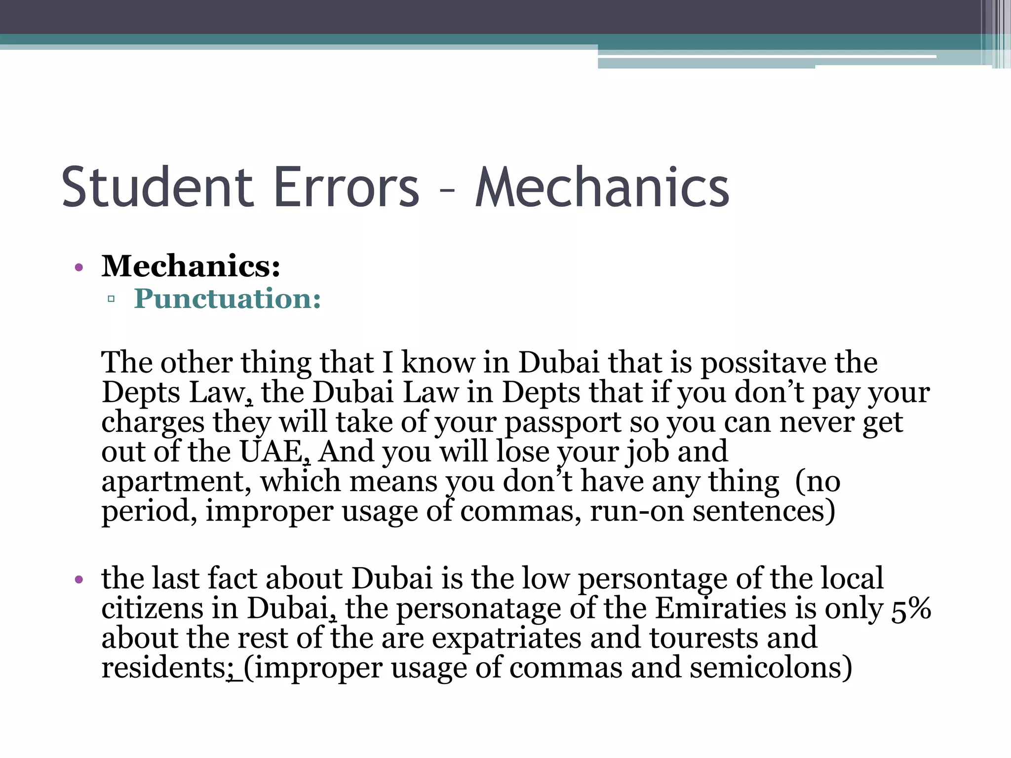 Student Errors – Mechanics
• Mechanics:
  ▫ Punctuation:

  The other thing that I know in Dubai that is possitave the
  Depts Law, the Dubai Law in Depts that if you don’t pay your
  charges they will take of your passport so you can never get
  out of the UAE, And you will lose your job and
  apartment, which means you don’t have any thing (no
  period, improper usage of commas, run-on sentences)

• the last fact about Dubai is the low persontage of the local
  citizens in Dubai, the personatage of the Emiraties is only 5%
  about the rest of the are expatriates and tourests and
  residents; (improper usage of commas and semicolons)
 