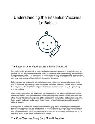 Understanding the Essential Vaccines
for Babies
The Importance of Vaccinations in Early Childhood
Vaccinations play a crucial role in safeguarding the health and well-being of our little ones. As
parents, it is our responsibility to ensure that our children receive the necessary immunizations
during their early years. The importance of vaccinations in early childhood cannot be overstated,
as they protect a range of potentially life-threatening diseases.
Baby vaccines are designed to stimulate the immune system and help develop immunity to
specific diseases. By following the recommended vaccine schedule for babies, we can ensure
that they receive timely protection against illnesses such as measles, polio, whooping cough,
and many others.
Childhood immunizations not only protect individual children but also contribute to the overall
community health. Through widespread vaccination programs, we can achieve herd immunity,
which means that a significant portion of the population is immune to a particular disease. This
helps prevent outbreaks and protects those who are unable to receive vaccinations due to
medical reasons.
It is important to understand that vaccines are thoroughly tested for safety and effectiveness
before being approved for use. The benefits of vaccinations far outweigh any potential risks or
side effects associated with them. Vaccines have been proven time and again to be one of the
most successful public health interventions in history.
The Core Vaccines Every Baby Should Receive
 