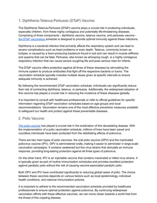 1. Diphtheria-Tetanus-Pertussis (DTaP) Vaccine:
The Diphtheria-Tetanus-Pertussis (DTaP) vaccine plays a crucial role in protecting individuals,
especially children, from these highly contagious and potentially life-threatening diseases.
Comprising of three components - diphtheria vaccine, tetanus vaccine, and pertussis vaccine -
the DTaP vaccination schedule is designed to provide optimal immunity against these infections.
Diphtheria is a bacterial infection that primarily affects the respiratory system and can lead to
severe complications such as heart problems or even death. Tetanus, commonly known as
lockjaw, is caused by a toxin-producing bacterium found in soil and can result in muscle stiffness
and spasms that can be fatal. Pertussis, also known as whooping cough, is a highly contagious
respiratory infection that can cause severe coughing fits and pose serious risks for infants.
The DTaP vaccine offers protection against all three of these diseases by stimulating the
immune system to produce antibodies that fight off the respective bacteria or toxins. The
vaccination schedule typically includes multiple doses given at specific intervals to ensure
adequate immunity is achieved.
By following the recommended DTaP vaccination schedule, individuals can significantly reduce
their risk of contracting diphtheria, tetanus, or pertussis. Additionally, the widespread adoption of
this vaccine has played a crucial role in reducing the incidence of these diseases globally.
It is important to consult with healthcare professionals or refer to official guidelines for specific
information regarding DTaP vaccination schedules based on age groups and local
recommendations. Vaccination remains one of the most effective preventive measures available
to safeguard our health and protect against these preventable diseases.
2. Polio Vaccine:
The polio vaccine has played a crucial role in the eradication of this devastating disease. With
the implementation of a polio vaccination schedule, millions of lives have been saved and
countless individuals have been protected from the debilitating effects of poliovirus.
There are two main types of polio vaccines: the oral polio vaccine (OPV) and the inactivated
poliovirus vaccine (IPV). OPV is administered orally, making it easier to administer in large-scale
vaccination campaigns. It contains weakened but live virus strains that stimulate an immune
response, providing long-lasting protection against all three types of poliovirus.
On the other hand, IPV is an injectable vaccine that contains inactivated or killed virus strains. It
is typically given as part of routine immunization schedules and provides excellent protection
against paralytic polio without the risk of causing vaccine-associated paralytic polio.
Both OPV and IPV have contributed significantly to reducing global cases of polio. The choice
between these vaccines depends on various factors such as local epidemiology, individual
health conditions, and national immunization policies.
It is important to adhere to the recommended vaccination schedule provided by healthcare
professionals to ensure optimal protection against poliovirus. By continuing widespread
vaccination efforts with these effective vaccines, we can move closer towards a world free from
the threat of this crippling disease.
 
