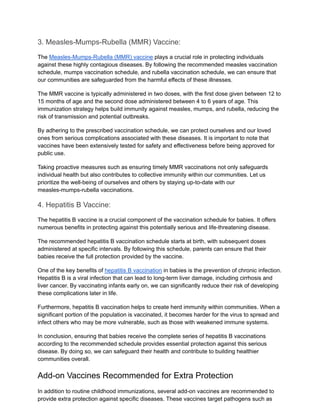 3. Measles-Mumps-Rubella (MMR) Vaccine:
The Measles-Mumps-Rubella (MMR) vaccine plays a crucial role in protecting individuals
against these highly contagious diseases. By following the recommended measles vaccination
schedule, mumps vaccination schedule, and rubella vaccination schedule, we can ensure that
our communities are safeguarded from the harmful effects of these illnesses.
The MMR vaccine is typically administered in two doses, with the first dose given between 12 to
15 months of age and the second dose administered between 4 to 6 years of age. This
immunization strategy helps build immunity against measles, mumps, and rubella, reducing the
risk of transmission and potential outbreaks.
By adhering to the prescribed vaccination schedule, we can protect ourselves and our loved
ones from serious complications associated with these diseases. It is important to note that
vaccines have been extensively tested for safety and effectiveness before being approved for
public use.
Taking proactive measures such as ensuring timely MMR vaccinations not only safeguards
individual health but also contributes to collective immunity within our communities. Let us
prioritize the well-being of ourselves and others by staying up-to-date with our
measles-mumps-rubella vaccinations.
4. Hepatitis B Vaccine:
The hepatitis B vaccine is a crucial component of the vaccination schedule for babies. It offers
numerous benefits in protecting against this potentially serious and life-threatening disease.
The recommended hepatitis B vaccination schedule starts at birth, with subsequent doses
administered at specific intervals. By following this schedule, parents can ensure that their
babies receive the full protection provided by the vaccine.
One of the key benefits of hepatitis B vaccination in babies is the prevention of chronic infection.
Hepatitis B is a viral infection that can lead to long-term liver damage, including cirrhosis and
liver cancer. By vaccinating infants early on, we can significantly reduce their risk of developing
these complications later in life.
Furthermore, hepatitis B vaccination helps to create herd immunity within communities. When a
significant portion of the population is vaccinated, it becomes harder for the virus to spread and
infect others who may be more vulnerable, such as those with weakened immune systems.
In conclusion, ensuring that babies receive the complete series of hepatitis B vaccinations
according to the recommended schedule provides essential protection against this serious
disease. By doing so, we can safeguard their health and contribute to building healthier
communities overall.
Add-on Vaccines Recommended for Extra Protection
In addition to routine childhood immunizations, several add-on vaccines are recommended to
provide extra protection against specific diseases. These vaccines target pathogens such as
 