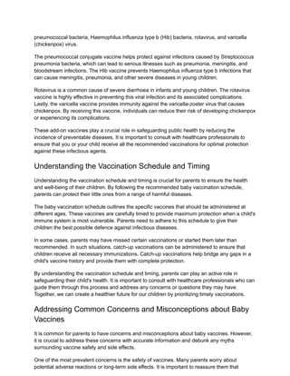 pneumococcal bacteria, Haemophilus influenza type b (Hib) bacteria, rotavirus, and varicella
(chickenpox) virus.
The pneumococcal conjugate vaccine helps protect against infections caused by Streptococcus
pneumonia bacteria, which can lead to serious illnesses such as pneumonia, meningitis, and
bloodstream infections. The Hib vaccine prevents Haemophilus influenza type b infections that
can cause meningitis, pneumonia, and other severe diseases in young children.
Rotavirus is a common cause of severe diarrhoea in infants and young children. The rotavirus
vaccine is highly effective in preventing this viral infection and its associated complications.
Lastly, the varicella vaccine provides immunity against the varicella-zoster virus that causes
chickenpox. By receiving this vaccine, individuals can reduce their risk of developing chickenpox
or experiencing its complications.
These add-on vaccines play a crucial role in safeguarding public health by reducing the
incidence of preventable diseases. It is important to consult with healthcare professionals to
ensure that you or your child receive all the recommended vaccinations for optimal protection
against these infectious agents.
Understanding the Vaccination Schedule and Timing
Understanding the vaccination schedule and timing is crucial for parents to ensure the health
and well-being of their children. By following the recommended baby vaccination schedule,
parents can protect their little ones from a range of harmful diseases.
The baby vaccination schedule outlines the specific vaccines that should be administered at
different ages. These vaccines are carefully timed to provide maximum protection when a child's
immune system is most vulnerable. Parents need to adhere to this schedule to give their
children the best possible defence against infectious diseases.
In some cases, parents may have missed certain vaccinations or started them later than
recommended. In such situations, catch-up vaccinations can be administered to ensure that
children receive all necessary immunizations. Catch-up vaccinations help bridge any gaps in a
child's vaccine history and provide them with complete protection.
By understanding the vaccination schedule and timing, parents can play an active role in
safeguarding their child's health. It is important to consult with healthcare professionals who can
guide them through this process and address any concerns or questions they may have.
Together, we can create a healthier future for our children by prioritizing timely vaccinations.
Addressing Common Concerns and Misconceptions about Baby
Vaccines
It is common for parents to have concerns and misconceptions about baby vaccines. However,
it is crucial to address these concerns with accurate information and debunk any myths
surrounding vaccine safety and side effects.
One of the most prevalent concerns is the safety of vaccines. Many parents worry about
potential adverse reactions or long-term side effects. It is important to reassure them that
 