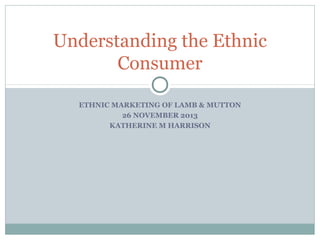 Understanding the Ethnic
Consumer
ETHNIC MARKETING OF LAMB & MUTTON
26 NOVEMBER 2013
KATHERINE M HARRISON

 