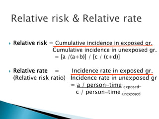  Relative risk = Cumulative incidence in exposed gr.
Cumulative incidence in unexposed gr.
= [a /(a+b)] / [c / (c+d)]
 Relative rate = Incidence rate in exposed gr.
(Relative risk ratio) Incidence rate in unexposed gr
= a / person-time exposed.
c / person-time unexposed
 