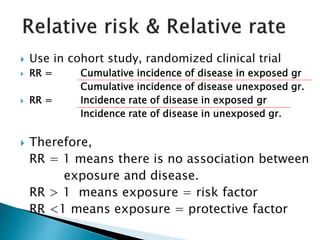  Use in cohort study, randomized clinical trial
 RR = Cumulative incidence of disease in exposed gr
Cumulative incidence of disease unexposed gr.
 RR = Incidence rate of disease in exposed gr
Incidence rate of disease in unexposed gr.
 Therefore,
RR = 1 means there is no association between
exposure and disease.
RR > 1 means exposure = risk factor
RR <1 means exposure = protective factor
 