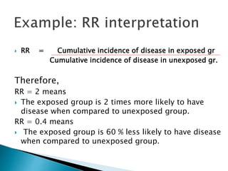  RR = Cumulative incidence of disease in exposed gr
Cumulative incidence of disease in unexposed gr.
Therefore,
RR = 2 means
 The exposed group is 2 times more likely to have
disease when compared to unexposed group.
RR = 0.4 means
 The exposed group is 60 % less likely to have disease
when compared to unexposed group.
 