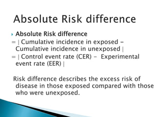  Absolute Risk difference
=  Cumulative incidence in exposed -
Cumulative incidence in unexposed 
=  Control event rate (CER) - Experimental
event rate (EER) 
Risk difference describes the excess risk of
disease in those exposed compared with those
who were unexposed.
 