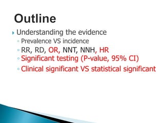  Understanding the evidence
◦ Prevalence VS incidence
◦ RR, RD, OR, NNT, NNH, HR
◦ Significant testing (P-value, 95% CI)
◦ Clinical significant VS statistical significant
 