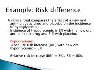 A clinical trial compares the effect of a new oral
anti- diabetic drug and placebo on the incidence
of hypoglycemic .
 Incidence of hypoglycemic is 8% with the new oral
anti-diabetic drug and 5 % with placebo.
hypoglycemic:
Absolute risk increase (ARI) with new oral
hypoglycemic = 3%
Relative risk increase (RRI) = 3% / 5% = 60%
 